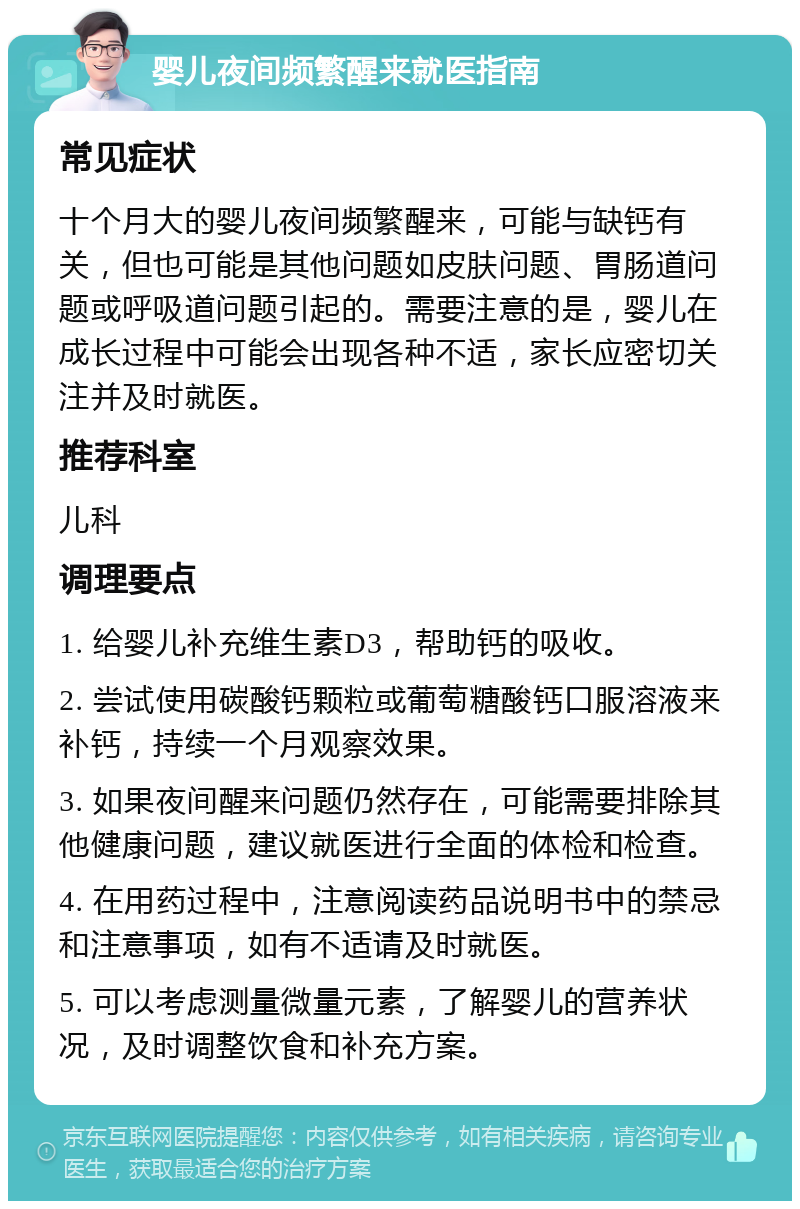 婴儿夜间频繁醒来就医指南 常见症状 十个月大的婴儿夜间频繁醒来，可能与缺钙有关，但也可能是其他问题如皮肤问题、胃肠道问题或呼吸道问题引起的。需要注意的是，婴儿在成长过程中可能会出现各种不适，家长应密切关注并及时就医。 推荐科室 儿科 调理要点 1. 给婴儿补充维生素D3，帮助钙的吸收。 2. 尝试使用碳酸钙颗粒或葡萄糖酸钙口服溶液来补钙，持续一个月观察效果。 3. 如果夜间醒来问题仍然存在，可能需要排除其他健康问题，建议就医进行全面的体检和检查。 4. 在用药过程中，注意阅读药品说明书中的禁忌和注意事项，如有不适请及时就医。 5. 可以考虑测量微量元素，了解婴儿的营养状况，及时调整饮食和补充方案。