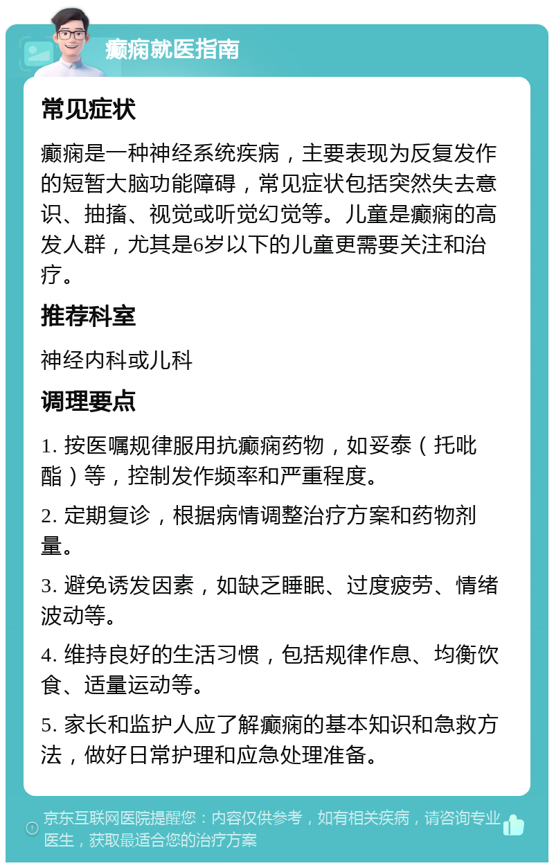 癫痫就医指南 常见症状 癫痫是一种神经系统疾病，主要表现为反复发作的短暂大脑功能障碍，常见症状包括突然失去意识、抽搐、视觉或听觉幻觉等。儿童是癫痫的高发人群，尤其是6岁以下的儿童更需要关注和治疗。 推荐科室 神经内科或儿科 调理要点 1. 按医嘱规律服用抗癫痫药物，如妥泰（托吡酯）等，控制发作频率和严重程度。 2. 定期复诊，根据病情调整治疗方案和药物剂量。 3. 避免诱发因素，如缺乏睡眠、过度疲劳、情绪波动等。 4. 维持良好的生活习惯，包括规律作息、均衡饮食、适量运动等。 5. 家长和监护人应了解癫痫的基本知识和急救方法，做好日常护理和应急处理准备。