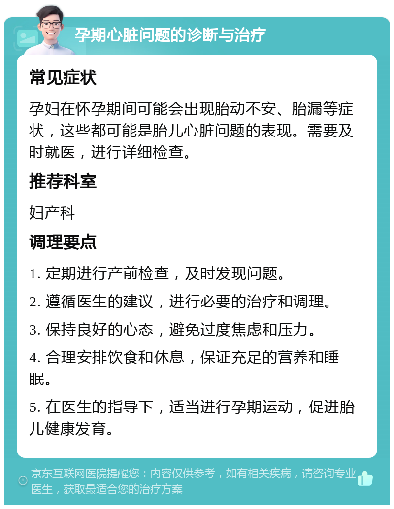 孕期心脏问题的诊断与治疗 常见症状 孕妇在怀孕期间可能会出现胎动不安、胎漏等症状，这些都可能是胎儿心脏问题的表现。需要及时就医，进行详细检查。 推荐科室 妇产科 调理要点 1. 定期进行产前检查，及时发现问题。 2. 遵循医生的建议，进行必要的治疗和调理。 3. 保持良好的心态，避免过度焦虑和压力。 4. 合理安排饮食和休息，保证充足的营养和睡眠。 5. 在医生的指导下，适当进行孕期运动，促进胎儿健康发育。