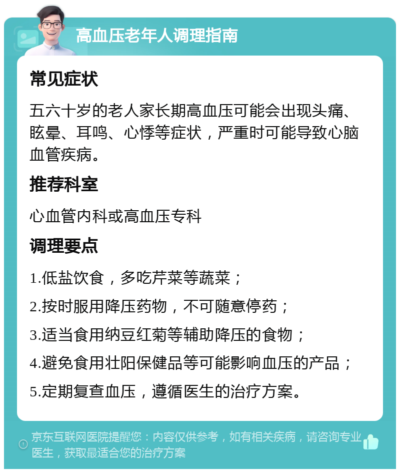 高血压老年人调理指南 常见症状 五六十岁的老人家长期高血压可能会出现头痛、眩晕、耳鸣、心悸等症状，严重时可能导致心脑血管疾病。 推荐科室 心血管内科或高血压专科 调理要点 1.低盐饮食，多吃芹菜等蔬菜； 2.按时服用降压药物，不可随意停药； 3.适当食用纳豆红菊等辅助降压的食物； 4.避免食用壮阳保健品等可能影响血压的产品； 5.定期复查血压，遵循医生的治疗方案。