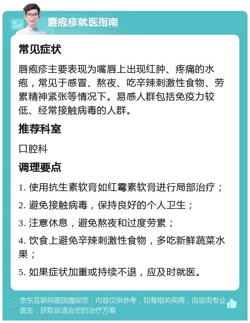 唇疱疹就医指南 常见症状 唇疱疹主要表现为嘴唇上出现红肿、疼痛的水疱，常见于感冒、熬夜、吃辛辣刺激性食物、劳累精神紧张等情况下。易感人群包括免疫力较低、经常接触病毒的人群。 推荐科室 口腔科 调理要点 1. 使用抗生素软膏如红霉素软膏进行局部治疗； 2. 避免接触病毒，保持良好的个人卫生； 3. 注意休息，避免熬夜和过度劳累； 4. 饮食上避免辛辣刺激性食物，多吃新鲜蔬菜水果； 5. 如果症状加重或持续不退，应及时就医。