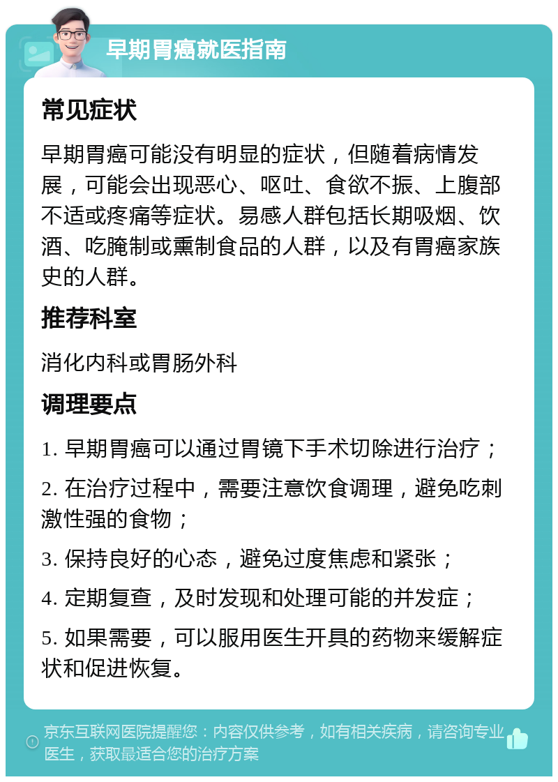 早期胃癌就医指南 常见症状 早期胃癌可能没有明显的症状，但随着病情发展，可能会出现恶心、呕吐、食欲不振、上腹部不适或疼痛等症状。易感人群包括长期吸烟、饮酒、吃腌制或熏制食品的人群，以及有胃癌家族史的人群。 推荐科室 消化内科或胃肠外科 调理要点 1. 早期胃癌可以通过胃镜下手术切除进行治疗； 2. 在治疗过程中，需要注意饮食调理，避免吃刺激性强的食物； 3. 保持良好的心态，避免过度焦虑和紧张； 4. 定期复查，及时发现和处理可能的并发症； 5. 如果需要，可以服用医生开具的药物来缓解症状和促进恢复。