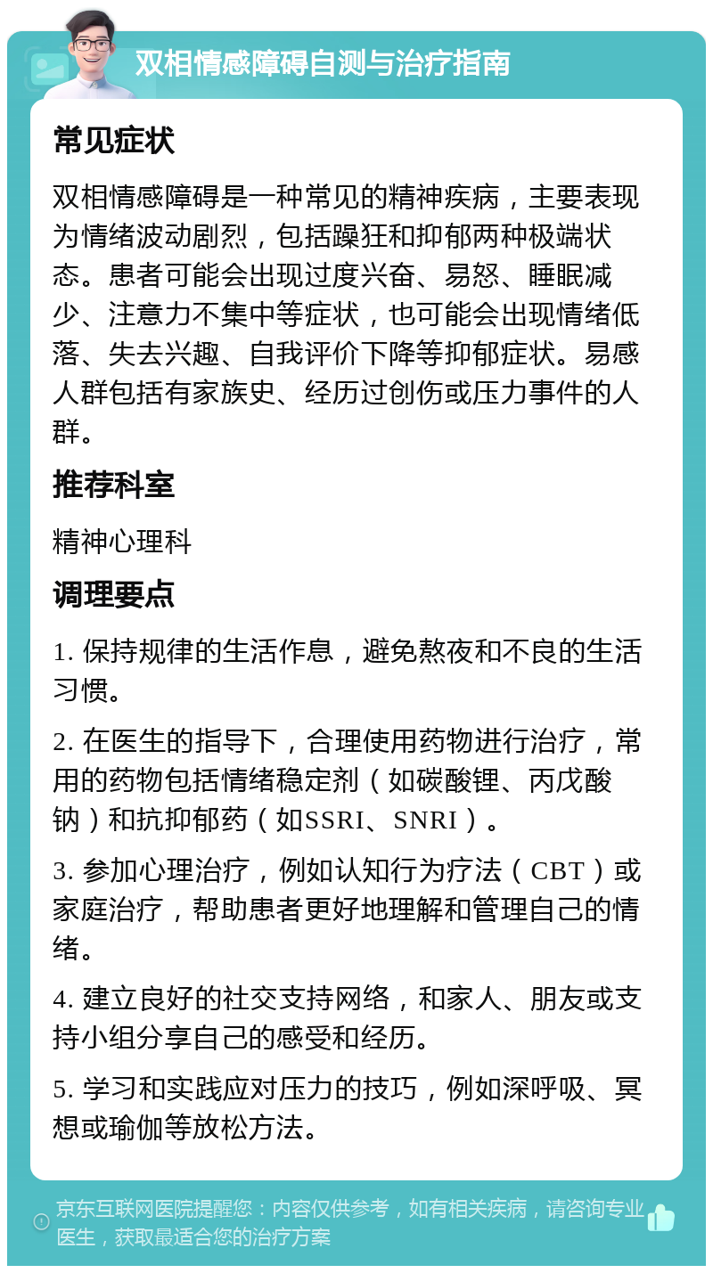 双相情感障碍自测与治疗指南 常见症状 双相情感障碍是一种常见的精神疾病，主要表现为情绪波动剧烈，包括躁狂和抑郁两种极端状态。患者可能会出现过度兴奋、易怒、睡眠减少、注意力不集中等症状，也可能会出现情绪低落、失去兴趣、自我评价下降等抑郁症状。易感人群包括有家族史、经历过创伤或压力事件的人群。 推荐科室 精神心理科 调理要点 1. 保持规律的生活作息，避免熬夜和不良的生活习惯。 2. 在医生的指导下，合理使用药物进行治疗，常用的药物包括情绪稳定剂（如碳酸锂、丙戊酸钠）和抗抑郁药（如SSRI、SNRI）。 3. 参加心理治疗，例如认知行为疗法（CBT）或家庭治疗，帮助患者更好地理解和管理自己的情绪。 4. 建立良好的社交支持网络，和家人、朋友或支持小组分享自己的感受和经历。 5. 学习和实践应对压力的技巧，例如深呼吸、冥想或瑜伽等放松方法。