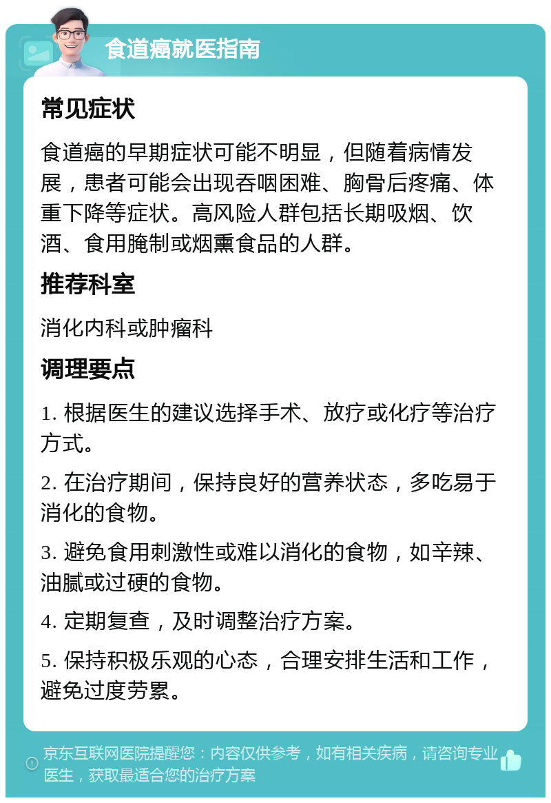 食道癌就医指南 常见症状 食道癌的早期症状可能不明显，但随着病情发展，患者可能会出现吞咽困难、胸骨后疼痛、体重下降等症状。高风险人群包括长期吸烟、饮酒、食用腌制或烟熏食品的人群。 推荐科室 消化内科或肿瘤科 调理要点 1. 根据医生的建议选择手术、放疗或化疗等治疗方式。 2. 在治疗期间，保持良好的营养状态，多吃易于消化的食物。 3. 避免食用刺激性或难以消化的食物，如辛辣、油腻或过硬的食物。 4. 定期复查，及时调整治疗方案。 5. 保持积极乐观的心态，合理安排生活和工作，避免过度劳累。