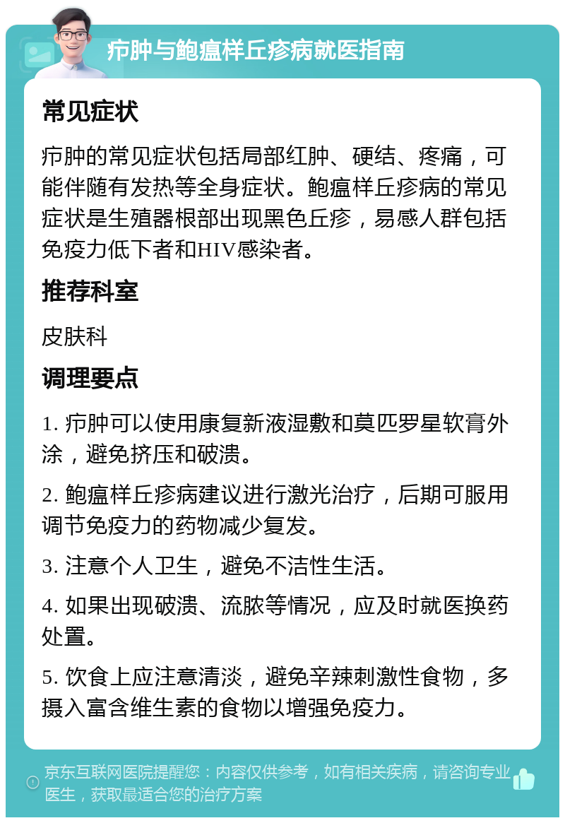 疖肿与鲍瘟样丘疹病就医指南 常见症状 疖肿的常见症状包括局部红肿、硬结、疼痛，可能伴随有发热等全身症状。鲍瘟样丘疹病的常见症状是生殖器根部出现黑色丘疹，易感人群包括免疫力低下者和HIV感染者。 推荐科室 皮肤科 调理要点 1. 疖肿可以使用康复新液湿敷和莫匹罗星软膏外涂，避免挤压和破溃。 2. 鲍瘟样丘疹病建议进行激光治疗，后期可服用调节免疫力的药物减少复发。 3. 注意个人卫生，避免不洁性生活。 4. 如果出现破溃、流脓等情况，应及时就医换药处置。 5. 饮食上应注意清淡，避免辛辣刺激性食物，多摄入富含维生素的食物以增强免疫力。