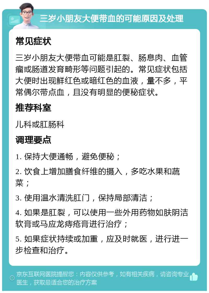 三岁小朋友大便带血的可能原因及处理 常见症状 三岁小朋友大便带血可能是肛裂、肠息肉、血管瘤或肠道发育畸形等问题引起的。常见症状包括大便时出现鲜红色或暗红色的血液，量不多，平常偶尔带点血，且没有明显的便秘症状。 推荐科室 儿科或肛肠科 调理要点 1. 保持大便通畅，避免便秘； 2. 饮食上增加膳食纤维的摄入，多吃水果和蔬菜； 3. 使用温水清洗肛门，保持局部清洁； 4. 如果是肛裂，可以使用一些外用药物如肤阴洁软膏或马应龙痔疮膏进行治疗； 5. 如果症状持续或加重，应及时就医，进行进一步检查和治疗。