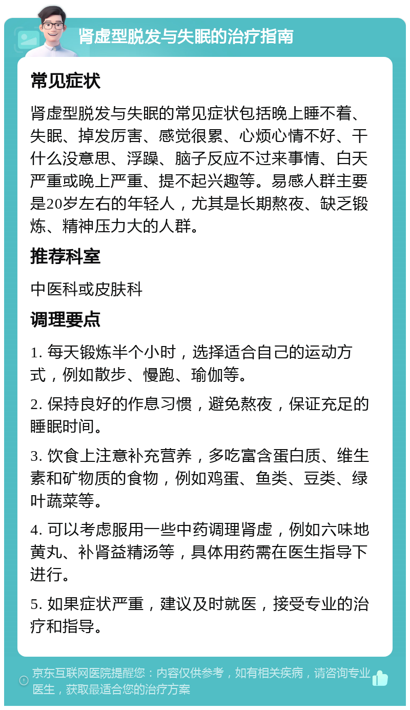 肾虚型脱发与失眠的治疗指南 常见症状 肾虚型脱发与失眠的常见症状包括晚上睡不着、失眠、掉发厉害、感觉很累、心烦心情不好、干什么没意思、浮躁、脑子反应不过来事情、白天严重或晚上严重、提不起兴趣等。易感人群主要是20岁左右的年轻人，尤其是长期熬夜、缺乏锻炼、精神压力大的人群。 推荐科室 中医科或皮肤科 调理要点 1. 每天锻炼半个小时，选择适合自己的运动方式，例如散步、慢跑、瑜伽等。 2. 保持良好的作息习惯，避免熬夜，保证充足的睡眠时间。 3. 饮食上注意补充营养，多吃富含蛋白质、维生素和矿物质的食物，例如鸡蛋、鱼类、豆类、绿叶蔬菜等。 4. 可以考虑服用一些中药调理肾虚，例如六味地黄丸、补肾益精汤等，具体用药需在医生指导下进行。 5. 如果症状严重，建议及时就医，接受专业的治疗和指导。