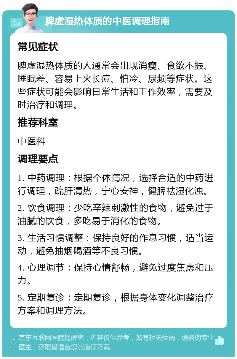 脾虚湿热体质的中医调理指南 常见症状 脾虚湿热体质的人通常会出现消瘦、食欲不振、睡眠差、容易上火长痘、怕冷、尿频等症状。这些症状可能会影响日常生活和工作效率，需要及时治疗和调理。 推荐科室 中医科 调理要点 1. 中药调理：根据个体情况，选择合适的中药进行调理，疏肝清热，宁心安神，健脾祛湿化浊。 2. 饮食调理：少吃辛辣刺激性的食物，避免过于油腻的饮食，多吃易于消化的食物。 3. 生活习惯调整：保持良好的作息习惯，适当运动，避免抽烟喝酒等不良习惯。 4. 心理调节：保持心情舒畅，避免过度焦虑和压力。 5. 定期复诊：定期复诊，根据身体变化调整治疗方案和调理方法。