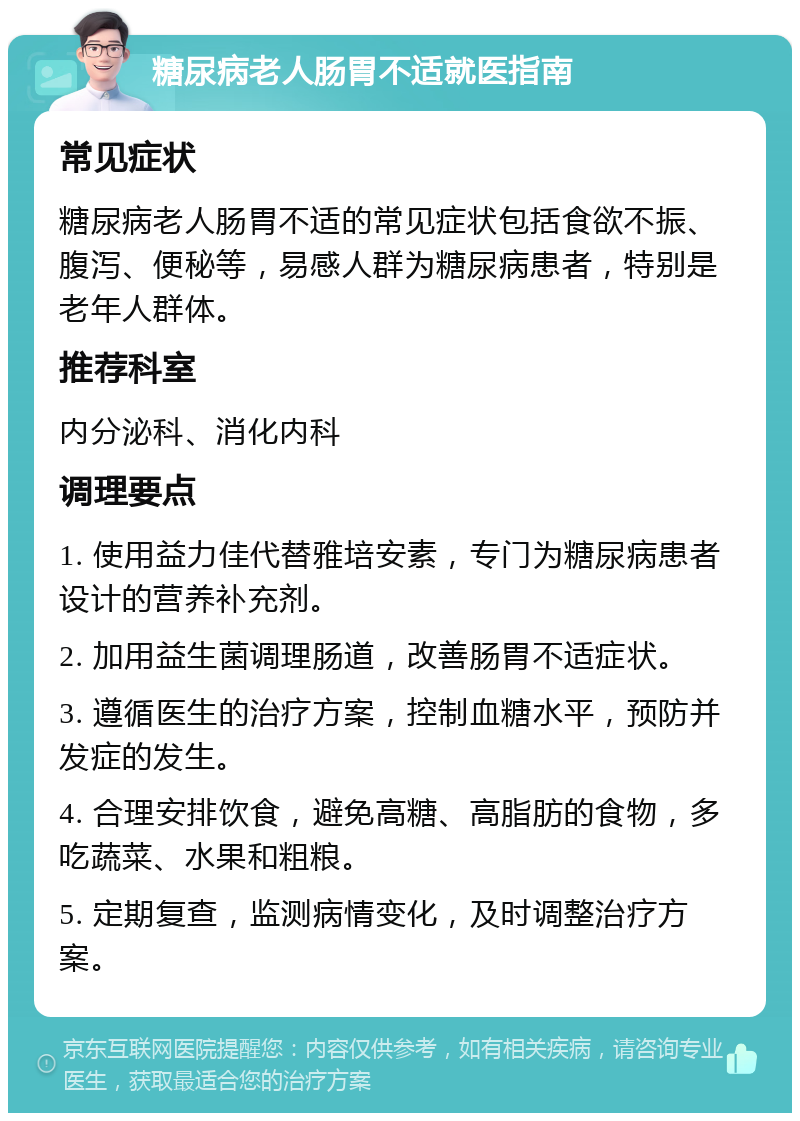 糖尿病老人肠胃不适就医指南 常见症状 糖尿病老人肠胃不适的常见症状包括食欲不振、腹泻、便秘等，易感人群为糖尿病患者，特别是老年人群体。 推荐科室 内分泌科、消化内科 调理要点 1. 使用益力佳代替雅培安素，专门为糖尿病患者设计的营养补充剂。 2. 加用益生菌调理肠道，改善肠胃不适症状。 3. 遵循医生的治疗方案，控制血糖水平，预防并发症的发生。 4. 合理安排饮食，避免高糖、高脂肪的食物，多吃蔬菜、水果和粗粮。 5. 定期复查，监测病情变化，及时调整治疗方案。