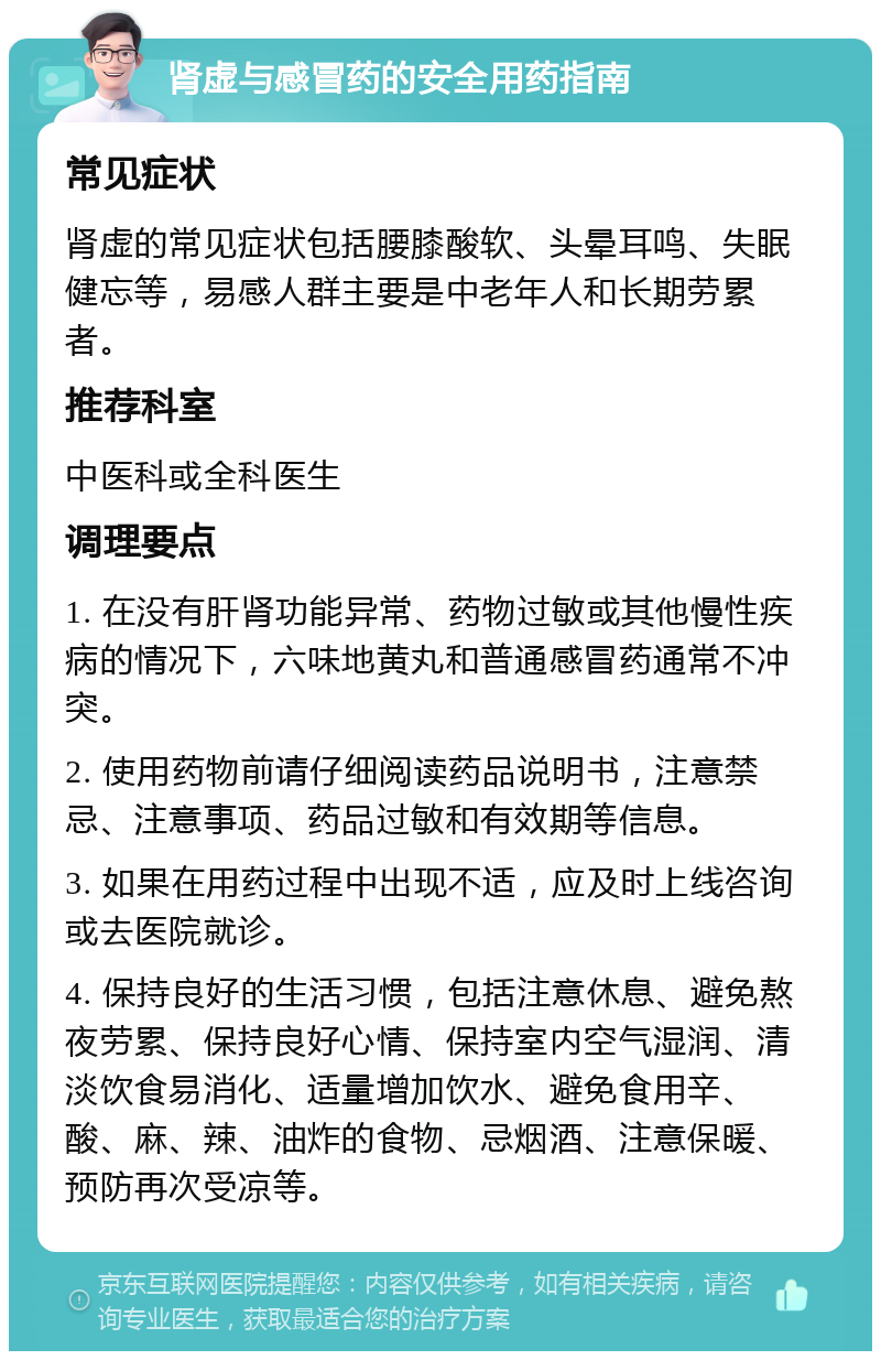 肾虚与感冒药的安全用药指南 常见症状 肾虚的常见症状包括腰膝酸软、头晕耳鸣、失眠健忘等，易感人群主要是中老年人和长期劳累者。 推荐科室 中医科或全科医生 调理要点 1. 在没有肝肾功能异常、药物过敏或其他慢性疾病的情况下，六味地黄丸和普通感冒药通常不冲突。 2. 使用药物前请仔细阅读药品说明书，注意禁忌、注意事项、药品过敏和有效期等信息。 3. 如果在用药过程中出现不适，应及时上线咨询或去医院就诊。 4. 保持良好的生活习惯，包括注意休息、避免熬夜劳累、保持良好心情、保持室内空气湿润、清淡饮食易消化、适量增加饮水、避免食用辛、酸、麻、辣、油炸的食物、忌烟酒、注意保暖、预防再次受凉等。