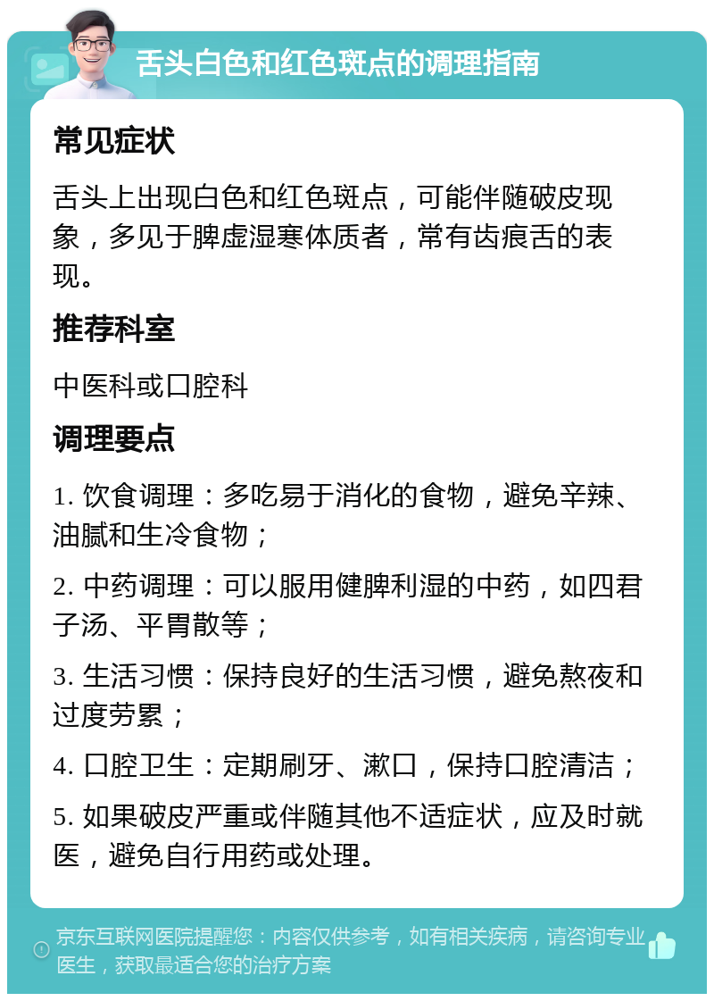 舌头白色和红色斑点的调理指南 常见症状 舌头上出现白色和红色斑点，可能伴随破皮现象，多见于脾虚湿寒体质者，常有齿痕舌的表现。 推荐科室 中医科或口腔科 调理要点 1. 饮食调理：多吃易于消化的食物，避免辛辣、油腻和生冷食物； 2. 中药调理：可以服用健脾利湿的中药，如四君子汤、平胃散等； 3. 生活习惯：保持良好的生活习惯，避免熬夜和过度劳累； 4. 口腔卫生：定期刷牙、漱口，保持口腔清洁； 5. 如果破皮严重或伴随其他不适症状，应及时就医，避免自行用药或处理。