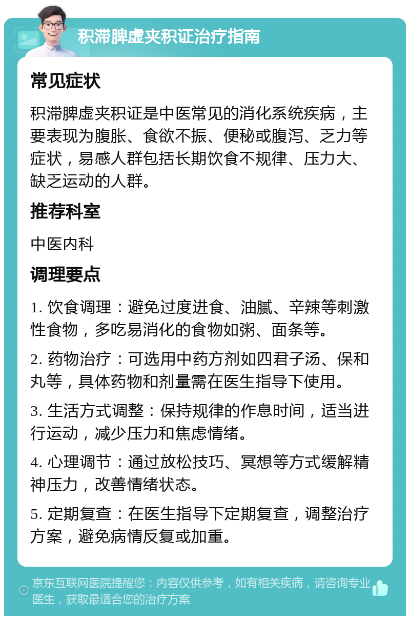 积滞脾虚夹积证治疗指南 常见症状 积滞脾虚夹积证是中医常见的消化系统疾病，主要表现为腹胀、食欲不振、便秘或腹泻、乏力等症状，易感人群包括长期饮食不规律、压力大、缺乏运动的人群。 推荐科室 中医内科 调理要点 1. 饮食调理：避免过度进食、油腻、辛辣等刺激性食物，多吃易消化的食物如粥、面条等。 2. 药物治疗：可选用中药方剂如四君子汤、保和丸等，具体药物和剂量需在医生指导下使用。 3. 生活方式调整：保持规律的作息时间，适当进行运动，减少压力和焦虑情绪。 4. 心理调节：通过放松技巧、冥想等方式缓解精神压力，改善情绪状态。 5. 定期复查：在医生指导下定期复查，调整治疗方案，避免病情反复或加重。