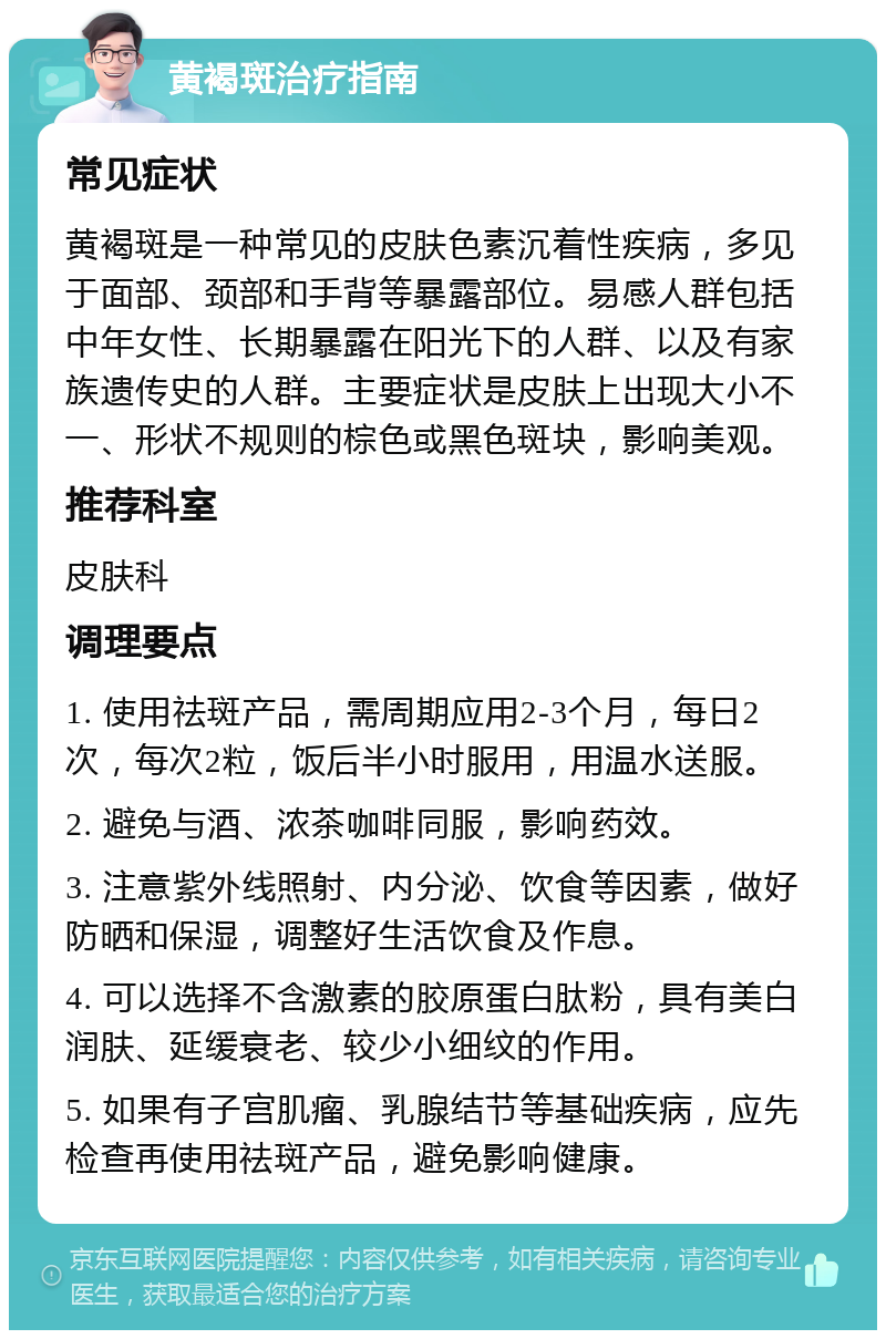 黄褐斑治疗指南 常见症状 黄褐斑是一种常见的皮肤色素沉着性疾病，多见于面部、颈部和手背等暴露部位。易感人群包括中年女性、长期暴露在阳光下的人群、以及有家族遗传史的人群。主要症状是皮肤上出现大小不一、形状不规则的棕色或黑色斑块，影响美观。 推荐科室 皮肤科 调理要点 1. 使用祛斑产品，需周期应用2-3个月，每日2次，每次2粒，饭后半小时服用，用温水送服。 2. 避免与酒、浓茶咖啡同服，影响药效。 3. 注意紫外线照射、内分泌、饮食等因素，做好防晒和保湿，调整好生活饮食及作息。 4. 可以选择不含激素的胶原蛋白肽粉，具有美白润肤、延缓衰老、较少小细纹的作用。 5. 如果有子宫肌瘤、乳腺结节等基础疾病，应先检查再使用祛斑产品，避免影响健康。