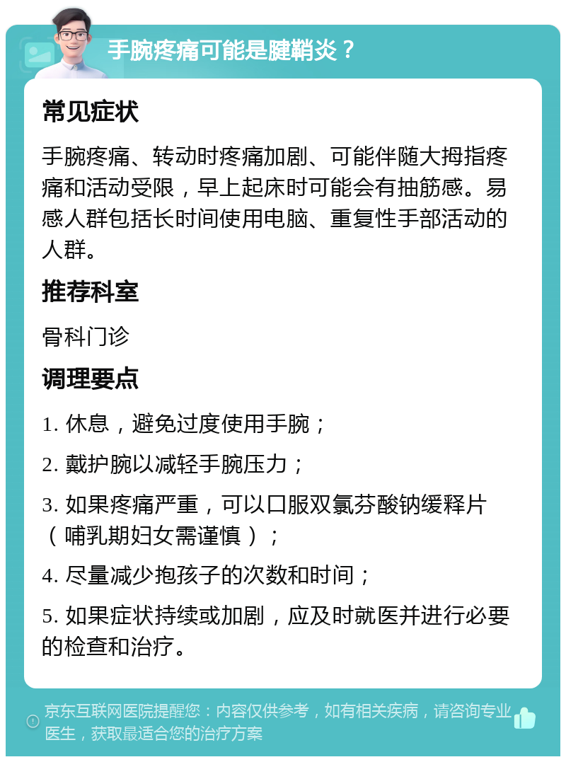 手腕疼痛可能是腱鞘炎？ 常见症状 手腕疼痛、转动时疼痛加剧、可能伴随大拇指疼痛和活动受限，早上起床时可能会有抽筋感。易感人群包括长时间使用电脑、重复性手部活动的人群。 推荐科室 骨科门诊 调理要点 1. 休息，避免过度使用手腕； 2. 戴护腕以减轻手腕压力； 3. 如果疼痛严重，可以口服双氯芬酸钠缓释片（哺乳期妇女需谨慎）； 4. 尽量减少抱孩子的次数和时间； 5. 如果症状持续或加剧，应及时就医并进行必要的检查和治疗。