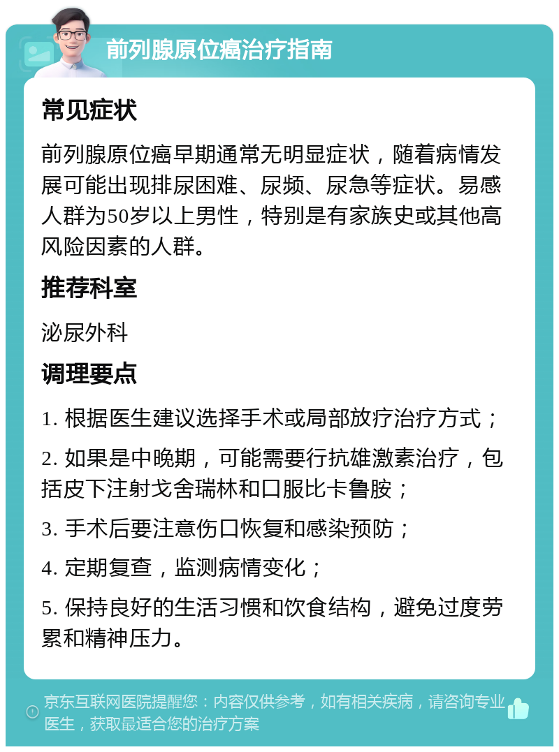 前列腺原位癌治疗指南 常见症状 前列腺原位癌早期通常无明显症状，随着病情发展可能出现排尿困难、尿频、尿急等症状。易感人群为50岁以上男性，特别是有家族史或其他高风险因素的人群。 推荐科室 泌尿外科 调理要点 1. 根据医生建议选择手术或局部放疗治疗方式； 2. 如果是中晚期，可能需要行抗雄激素治疗，包括皮下注射戈舍瑞林和口服比卡鲁胺； 3. 手术后要注意伤口恢复和感染预防； 4. 定期复查，监测病情变化； 5. 保持良好的生活习惯和饮食结构，避免过度劳累和精神压力。