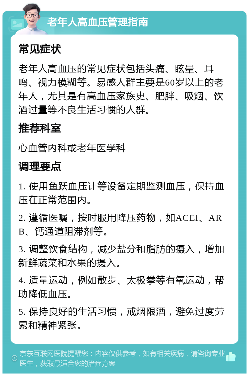 老年人高血压管理指南 常见症状 老年人高血压的常见症状包括头痛、眩晕、耳鸣、视力模糊等。易感人群主要是60岁以上的老年人，尤其是有高血压家族史、肥胖、吸烟、饮酒过量等不良生活习惯的人群。 推荐科室 心血管内科或老年医学科 调理要点 1. 使用鱼跃血压计等设备定期监测血压，保持血压在正常范围内。 2. 遵循医嘱，按时服用降压药物，如ACEI、ARB、钙通道阻滞剂等。 3. 调整饮食结构，减少盐分和脂肪的摄入，增加新鲜蔬菜和水果的摄入。 4. 适量运动，例如散步、太极拳等有氧运动，帮助降低血压。 5. 保持良好的生活习惯，戒烟限酒，避免过度劳累和精神紧张。