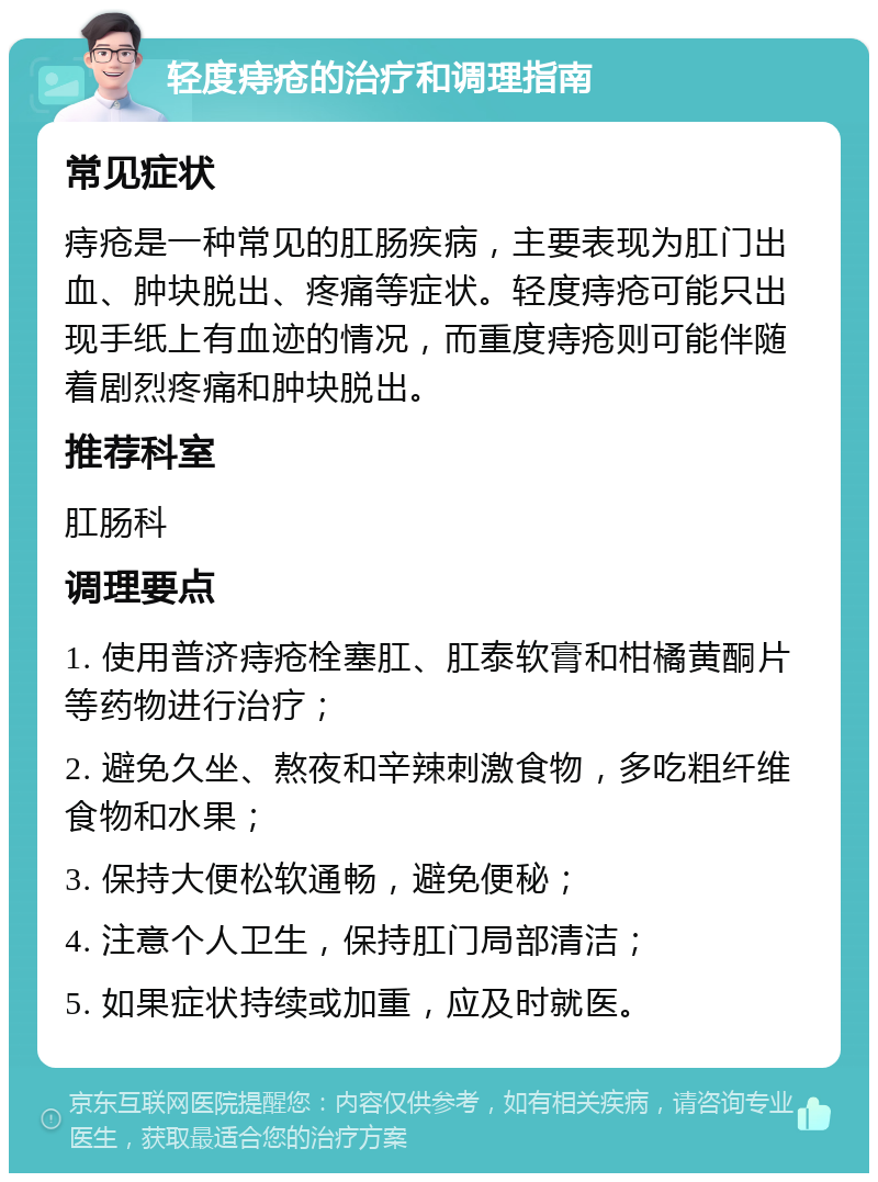 轻度痔疮的治疗和调理指南 常见症状 痔疮是一种常见的肛肠疾病，主要表现为肛门出血、肿块脱出、疼痛等症状。轻度痔疮可能只出现手纸上有血迹的情况，而重度痔疮则可能伴随着剧烈疼痛和肿块脱出。 推荐科室 肛肠科 调理要点 1. 使用普济痔疮栓塞肛、肛泰软膏和柑橘黄酮片等药物进行治疗； 2. 避免久坐、熬夜和辛辣刺激食物，多吃粗纤维食物和水果； 3. 保持大便松软通畅，避免便秘； 4. 注意个人卫生，保持肛门局部清洁； 5. 如果症状持续或加重，应及时就医。