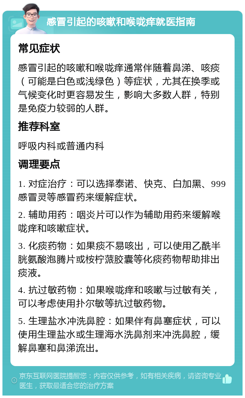 感冒引起的咳嗽和喉咙痒就医指南 常见症状 感冒引起的咳嗽和喉咙痒通常伴随着鼻涕、咳痰（可能是白色或浅绿色）等症状，尤其在换季或气候变化时更容易发生，影响大多数人群，特别是免疫力较弱的人群。 推荐科室 呼吸内科或普通内科 调理要点 1. 对症治疗：可以选择泰诺、快克、白加黑、999感冒灵等感冒药来缓解症状。 2. 辅助用药：咽炎片可以作为辅助用药来缓解喉咙痒和咳嗽症状。 3. 化痰药物：如果痰不易咳出，可以使用乙酰半胱氨酸泡腾片或桉柠蒎胶囊等化痰药物帮助排出痰液。 4. 抗过敏药物：如果喉咙痒和咳嗽与过敏有关，可以考虑使用扑尔敏等抗过敏药物。 5. 生理盐水冲洗鼻腔：如果伴有鼻塞症状，可以使用生理盐水或生理海水洗鼻剂来冲洗鼻腔，缓解鼻塞和鼻涕流出。