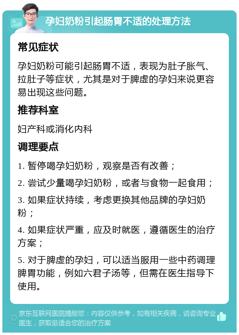 孕妇奶粉引起肠胃不适的处理方法 常见症状 孕妇奶粉可能引起肠胃不适，表现为肚子胀气、拉肚子等症状，尤其是对于脾虚的孕妇来说更容易出现这些问题。 推荐科室 妇产科或消化内科 调理要点 1. 暂停喝孕妇奶粉，观察是否有改善； 2. 尝试少量喝孕妇奶粉，或者与食物一起食用； 3. 如果症状持续，考虑更换其他品牌的孕妇奶粉； 4. 如果症状严重，应及时就医，遵循医生的治疗方案； 5. 对于脾虚的孕妇，可以适当服用一些中药调理脾胃功能，例如六君子汤等，但需在医生指导下使用。