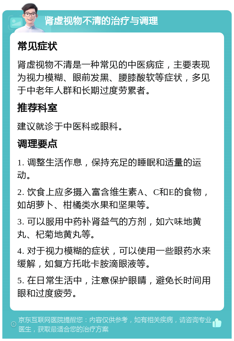 肾虚视物不清的治疗与调理 常见症状 肾虚视物不清是一种常见的中医病症，主要表现为视力模糊、眼前发黑、腰膝酸软等症状，多见于中老年人群和长期过度劳累者。 推荐科室 建议就诊于中医科或眼科。 调理要点 1. 调整生活作息，保持充足的睡眠和适量的运动。 2. 饮食上应多摄入富含维生素A、C和E的食物，如胡萝卜、柑橘类水果和坚果等。 3. 可以服用中药补肾益气的方剂，如六味地黄丸、杞菊地黄丸等。 4. 对于视力模糊的症状，可以使用一些眼药水来缓解，如复方托吡卡胺滴眼液等。 5. 在日常生活中，注意保护眼睛，避免长时间用眼和过度疲劳。