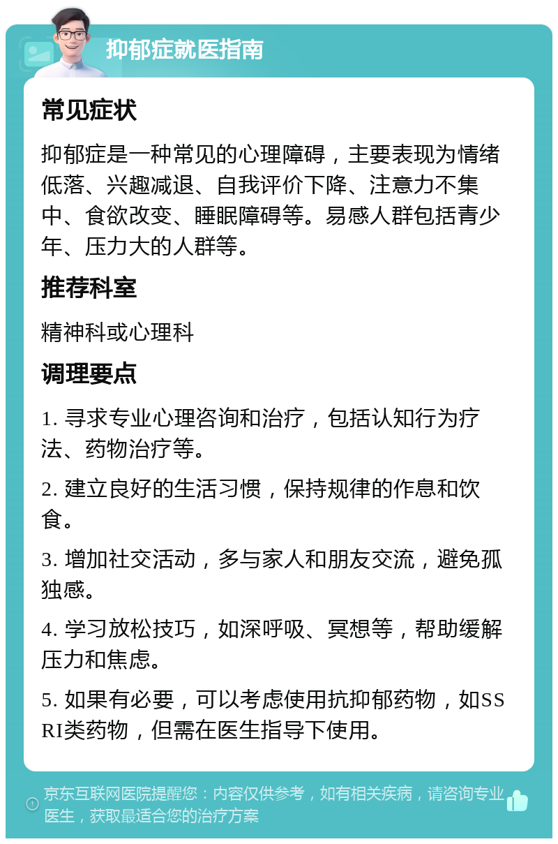 抑郁症就医指南 常见症状 抑郁症是一种常见的心理障碍，主要表现为情绪低落、兴趣减退、自我评价下降、注意力不集中、食欲改变、睡眠障碍等。易感人群包括青少年、压力大的人群等。 推荐科室 精神科或心理科 调理要点 1. 寻求专业心理咨询和治疗，包括认知行为疗法、药物治疗等。 2. 建立良好的生活习惯，保持规律的作息和饮食。 3. 增加社交活动，多与家人和朋友交流，避免孤独感。 4. 学习放松技巧，如深呼吸、冥想等，帮助缓解压力和焦虑。 5. 如果有必要，可以考虑使用抗抑郁药物，如SSRI类药物，但需在医生指导下使用。