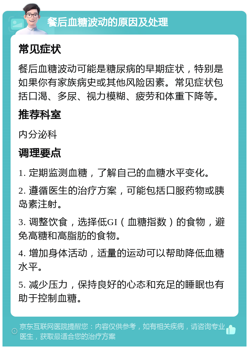 餐后血糖波动的原因及处理 常见症状 餐后血糖波动可能是糖尿病的早期症状，特别是如果你有家族病史或其他风险因素。常见症状包括口渴、多尿、视力模糊、疲劳和体重下降等。 推荐科室 内分泌科 调理要点 1. 定期监测血糖，了解自己的血糖水平变化。 2. 遵循医生的治疗方案，可能包括口服药物或胰岛素注射。 3. 调整饮食，选择低GI（血糖指数）的食物，避免高糖和高脂肪的食物。 4. 增加身体活动，适量的运动可以帮助降低血糖水平。 5. 减少压力，保持良好的心态和充足的睡眠也有助于控制血糖。