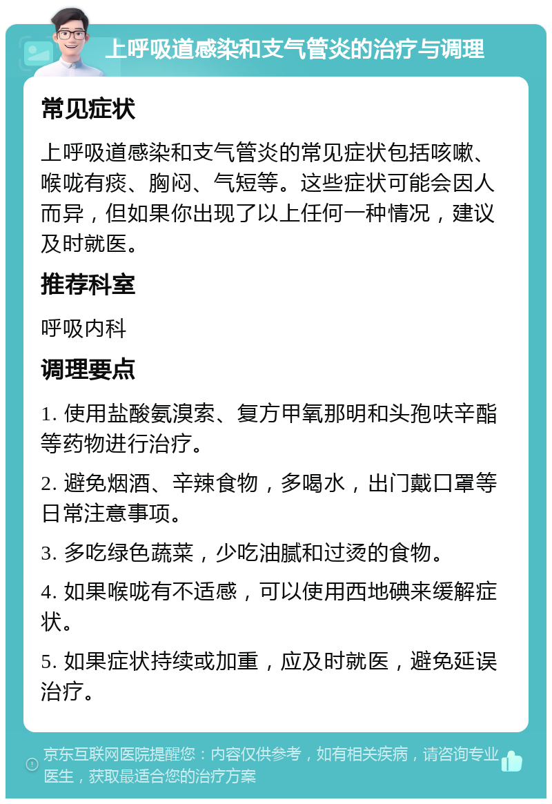 上呼吸道感染和支气管炎的治疗与调理 常见症状 上呼吸道感染和支气管炎的常见症状包括咳嗽、喉咙有痰、胸闷、气短等。这些症状可能会因人而异，但如果你出现了以上任何一种情况，建议及时就医。 推荐科室 呼吸内科 调理要点 1. 使用盐酸氨溴索、复方甲氧那明和头孢呋辛酯等药物进行治疗。 2. 避免烟酒、辛辣食物，多喝水，出门戴口罩等日常注意事项。 3. 多吃绿色蔬菜，少吃油腻和过烫的食物。 4. 如果喉咙有不适感，可以使用西地碘来缓解症状。 5. 如果症状持续或加重，应及时就医，避免延误治疗。