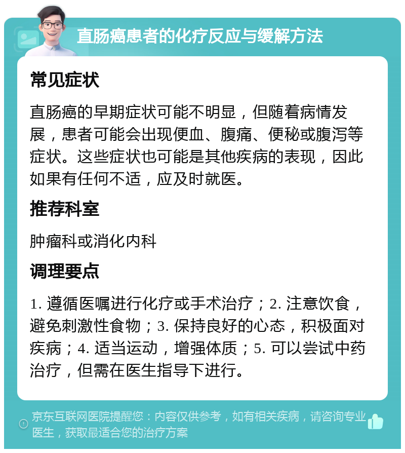 直肠癌患者的化疗反应与缓解方法 常见症状 直肠癌的早期症状可能不明显，但随着病情发展，患者可能会出现便血、腹痛、便秘或腹泻等症状。这些症状也可能是其他疾病的表现，因此如果有任何不适，应及时就医。 推荐科室 肿瘤科或消化内科 调理要点 1. 遵循医嘱进行化疗或手术治疗；2. 注意饮食，避免刺激性食物；3. 保持良好的心态，积极面对疾病；4. 适当运动，增强体质；5. 可以尝试中药治疗，但需在医生指导下进行。