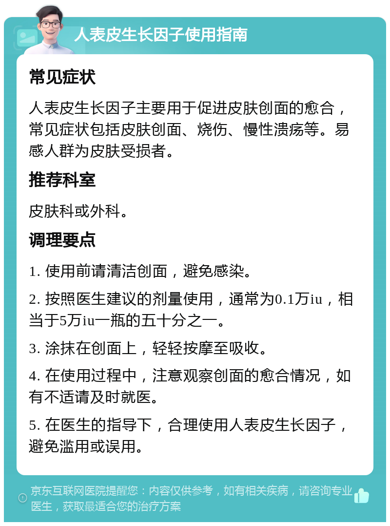 人表皮生长因子使用指南 常见症状 人表皮生长因子主要用于促进皮肤创面的愈合，常见症状包括皮肤创面、烧伤、慢性溃疡等。易感人群为皮肤受损者。 推荐科室 皮肤科或外科。 调理要点 1. 使用前请清洁创面，避免感染。 2. 按照医生建议的剂量使用，通常为0.1万iu，相当于5万iu一瓶的五十分之一。 3. 涂抹在创面上，轻轻按摩至吸收。 4. 在使用过程中，注意观察创面的愈合情况，如有不适请及时就医。 5. 在医生的指导下，合理使用人表皮生长因子，避免滥用或误用。