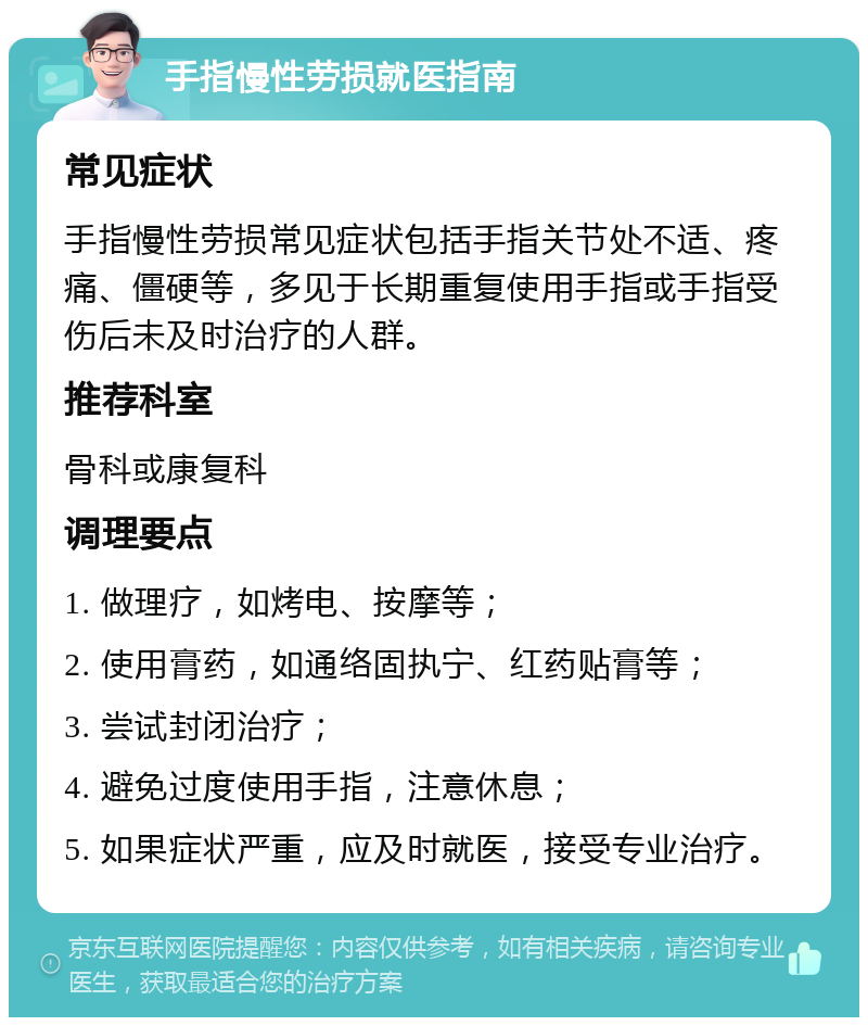 手指慢性劳损就医指南 常见症状 手指慢性劳损常见症状包括手指关节处不适、疼痛、僵硬等，多见于长期重复使用手指或手指受伤后未及时治疗的人群。 推荐科室 骨科或康复科 调理要点 1. 做理疗，如烤电、按摩等； 2. 使用膏药，如通络固执宁、红药贴膏等； 3. 尝试封闭治疗； 4. 避免过度使用手指，注意休息； 5. 如果症状严重，应及时就医，接受专业治疗。