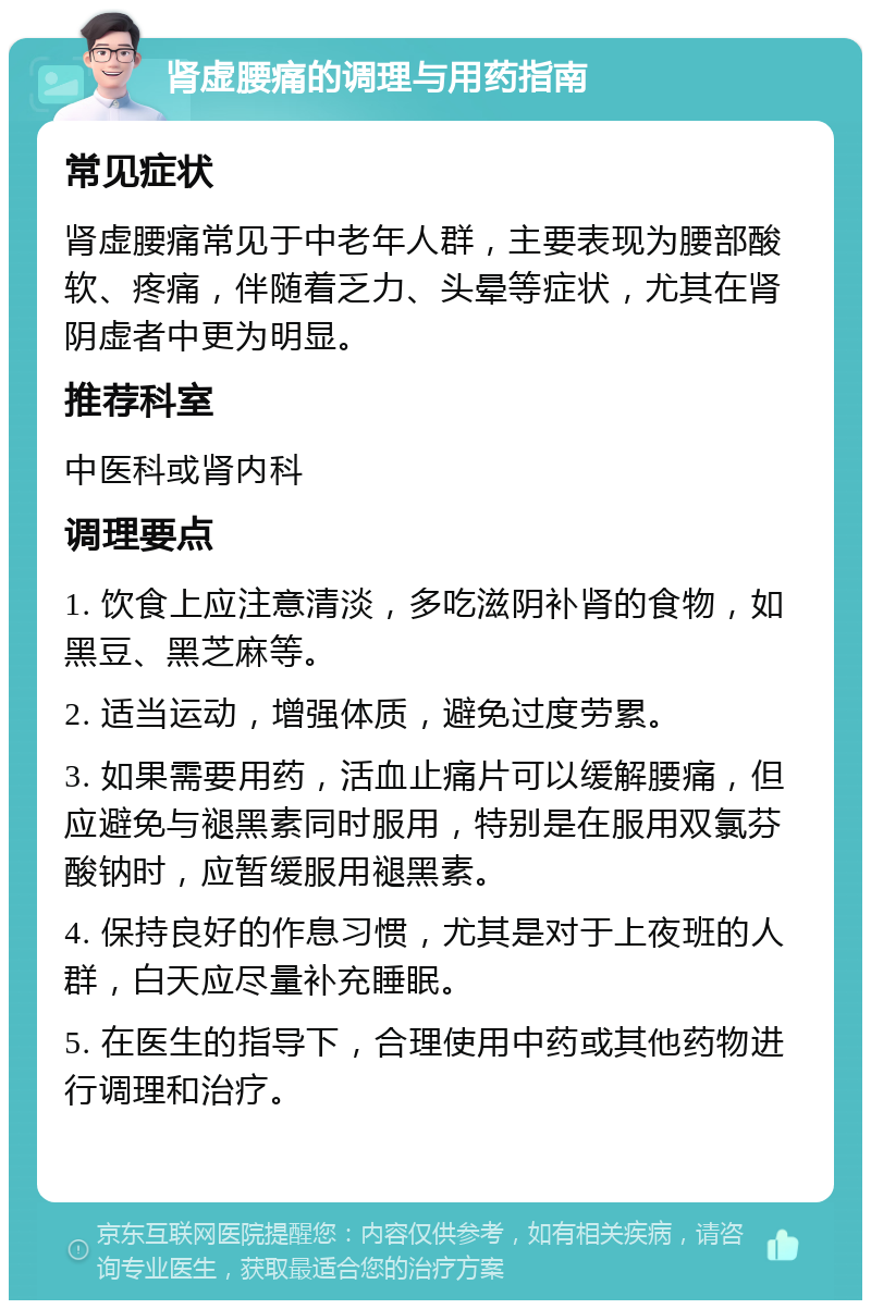 肾虚腰痛的调理与用药指南 常见症状 肾虚腰痛常见于中老年人群，主要表现为腰部酸软、疼痛，伴随着乏力、头晕等症状，尤其在肾阴虚者中更为明显。 推荐科室 中医科或肾内科 调理要点 1. 饮食上应注意清淡，多吃滋阴补肾的食物，如黑豆、黑芝麻等。 2. 适当运动，增强体质，避免过度劳累。 3. 如果需要用药，活血止痛片可以缓解腰痛，但应避免与褪黑素同时服用，特别是在服用双氯芬酸钠时，应暂缓服用褪黑素。 4. 保持良好的作息习惯，尤其是对于上夜班的人群，白天应尽量补充睡眠。 5. 在医生的指导下，合理使用中药或其他药物进行调理和治疗。