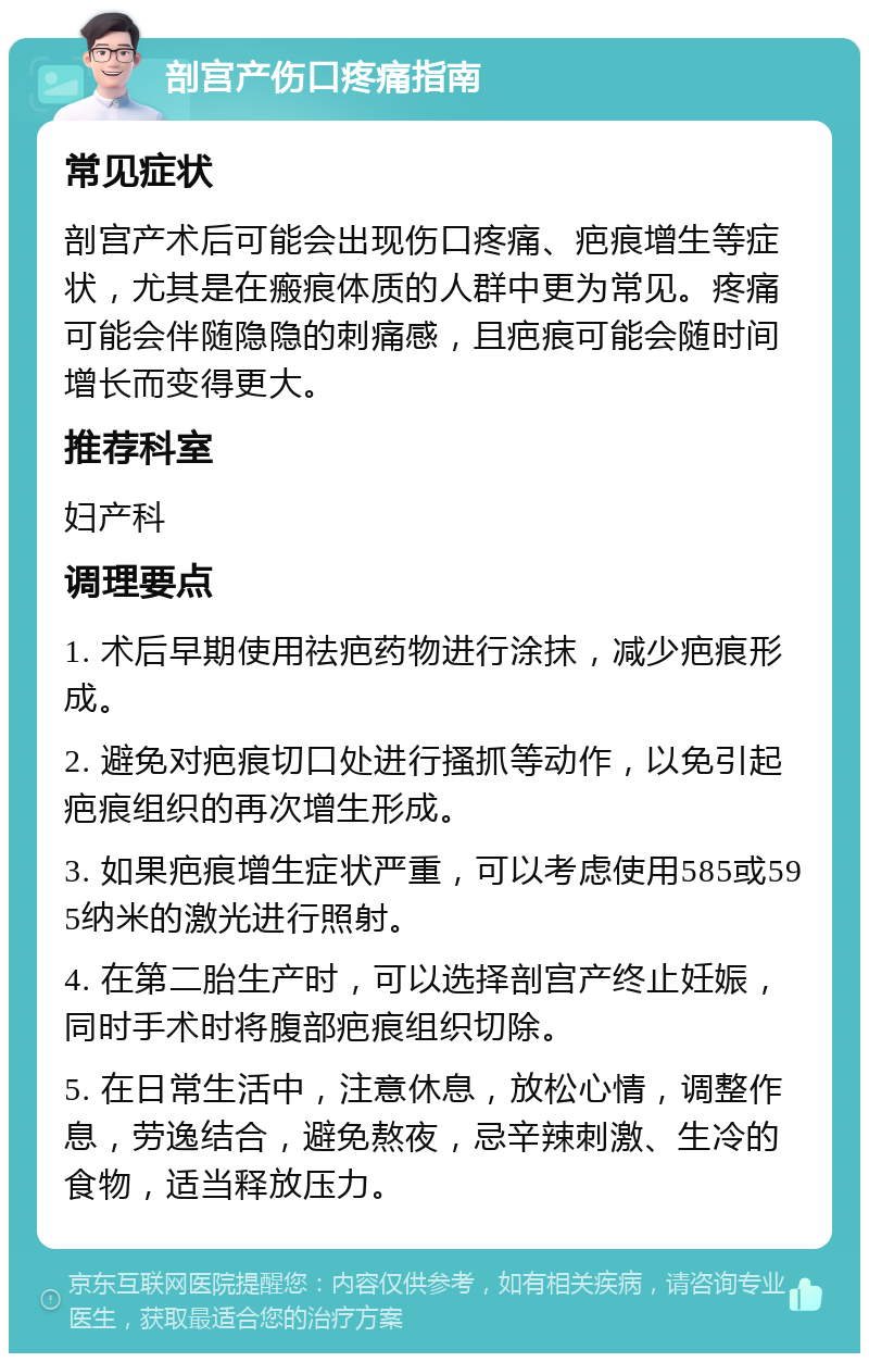 剖宫产伤口疼痛指南 常见症状 剖宫产术后可能会出现伤口疼痛、疤痕增生等症状，尤其是在瘢痕体质的人群中更为常见。疼痛可能会伴随隐隐的刺痛感，且疤痕可能会随时间增长而变得更大。 推荐科室 妇产科 调理要点 1. 术后早期使用祛疤药物进行涂抹，减少疤痕形成。 2. 避免对疤痕切口处进行搔抓等动作，以免引起疤痕组织的再次增生形成。 3. 如果疤痕增生症状严重，可以考虑使用585或595纳米的激光进行照射。 4. 在第二胎生产时，可以选择剖宫产终止妊娠，同时手术时将腹部疤痕组织切除。 5. 在日常生活中，注意休息，放松心情，调整作息，劳逸结合，避免熬夜，忌辛辣刺激、生冷的食物，适当释放压力。