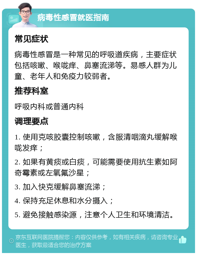 病毒性感冒就医指南 常见症状 病毒性感冒是一种常见的呼吸道疾病，主要症状包括咳嗽、喉咙痒、鼻塞流涕等。易感人群为儿童、老年人和免疫力较弱者。 推荐科室 呼吸内科或普通内科 调理要点 1. 使用克咳胶囊控制咳嗽，含服清咽滴丸缓解喉咙发痒； 2. 如果有黄痰或白痰，可能需要使用抗生素如阿奇霉素或左氧氟沙星； 3. 加入快克缓解鼻塞流涕； 4. 保持充足休息和水分摄入； 5. 避免接触感染源，注意个人卫生和环境清洁。