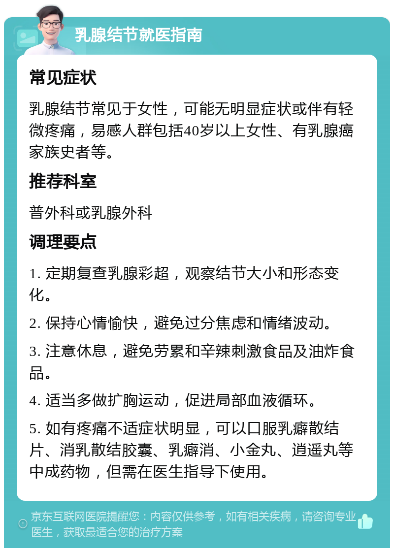 乳腺结节就医指南 常见症状 乳腺结节常见于女性，可能无明显症状或伴有轻微疼痛，易感人群包括40岁以上女性、有乳腺癌家族史者等。 推荐科室 普外科或乳腺外科 调理要点 1. 定期复查乳腺彩超，观察结节大小和形态变化。 2. 保持心情愉快，避免过分焦虑和情绪波动。 3. 注意休息，避免劳累和辛辣刺激食品及油炸食品。 4. 适当多做扩胸运动，促进局部血液循环。 5. 如有疼痛不适症状明显，可以口服乳癖散结片、消乳散结胶囊、乳癖消、小金丸、逍遥丸等中成药物，但需在医生指导下使用。