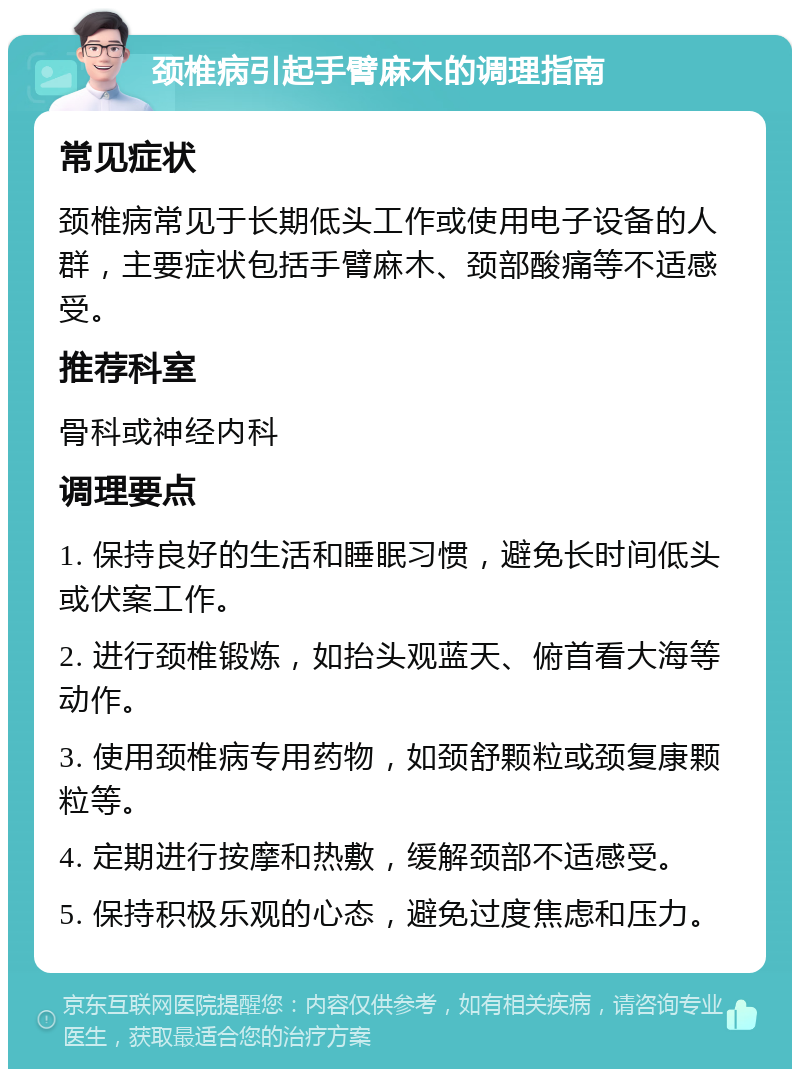 颈椎病引起手臂麻木的调理指南 常见症状 颈椎病常见于长期低头工作或使用电子设备的人群，主要症状包括手臂麻木、颈部酸痛等不适感受。 推荐科室 骨科或神经内科 调理要点 1. 保持良好的生活和睡眠习惯，避免长时间低头或伏案工作。 2. 进行颈椎锻炼，如抬头观蓝天、俯首看大海等动作。 3. 使用颈椎病专用药物，如颈舒颗粒或颈复康颗粒等。 4. 定期进行按摩和热敷，缓解颈部不适感受。 5. 保持积极乐观的心态，避免过度焦虑和压力。