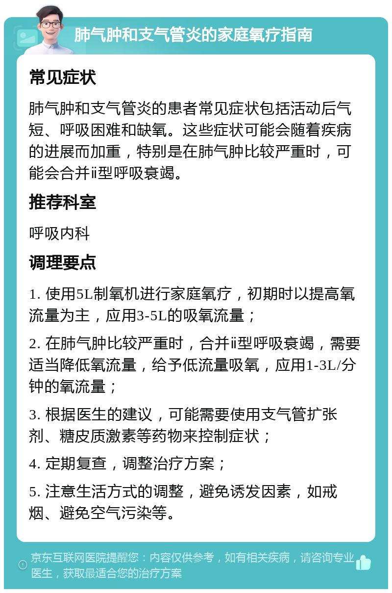 肺气肿和支气管炎的家庭氧疗指南 常见症状 肺气肿和支气管炎的患者常见症状包括活动后气短、呼吸困难和缺氧。这些症状可能会随着疾病的进展而加重，特别是在肺气肿比较严重时，可能会合并ⅱ型呼吸衰竭。 推荐科室 呼吸内科 调理要点 1. 使用5L制氧机进行家庭氧疗，初期时以提高氧流量为主，应用3-5L的吸氧流量； 2. 在肺气肿比较严重时，合并ⅱ型呼吸衰竭，需要适当降低氧流量，给予低流量吸氧，应用1-3L/分钟的氧流量； 3. 根据医生的建议，可能需要使用支气管扩张剂、糖皮质激素等药物来控制症状； 4. 定期复查，调整治疗方案； 5. 注意生活方式的调整，避免诱发因素，如戒烟、避免空气污染等。