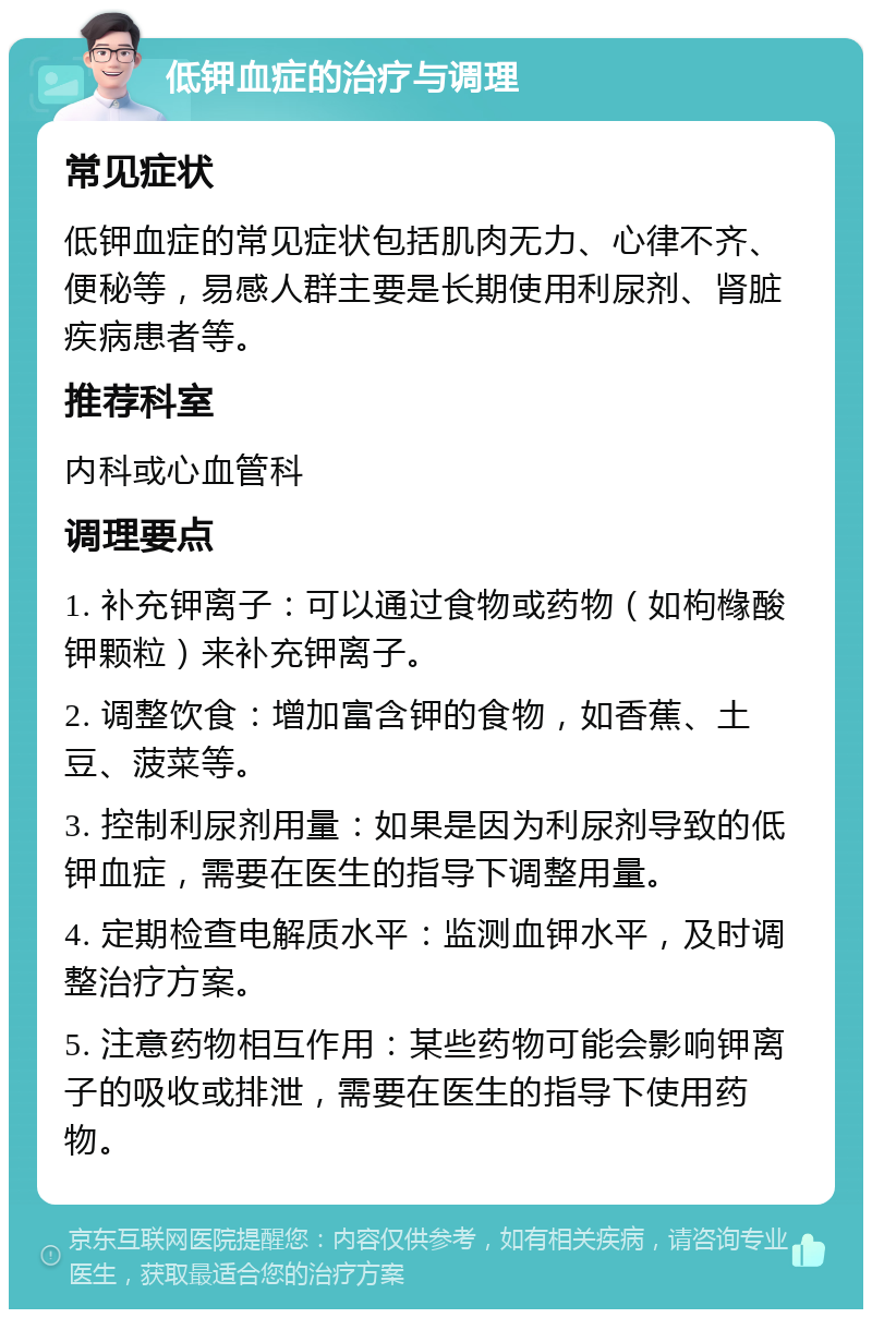 低钾血症的治疗与调理 常见症状 低钾血症的常见症状包括肌肉无力、心律不齐、便秘等，易感人群主要是长期使用利尿剂、肾脏疾病患者等。 推荐科室 内科或心血管科 调理要点 1. 补充钾离子：可以通过食物或药物（如枸橼酸钾颗粒）来补充钾离子。 2. 调整饮食：增加富含钾的食物，如香蕉、土豆、菠菜等。 3. 控制利尿剂用量：如果是因为利尿剂导致的低钾血症，需要在医生的指导下调整用量。 4. 定期检查电解质水平：监测血钾水平，及时调整治疗方案。 5. 注意药物相互作用：某些药物可能会影响钾离子的吸收或排泄，需要在医生的指导下使用药物。