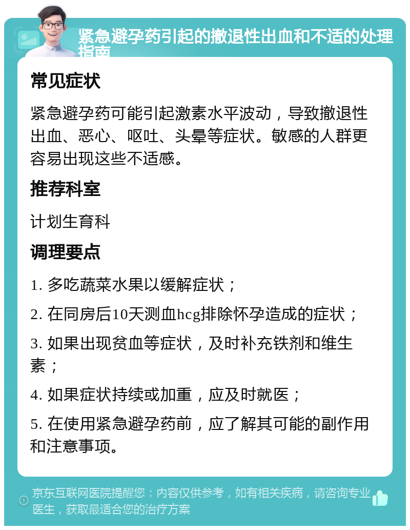 紧急避孕药引起的撤退性出血和不适的处理指南 常见症状 紧急避孕药可能引起激素水平波动，导致撤退性出血、恶心、呕吐、头晕等症状。敏感的人群更容易出现这些不适感。 推荐科室 计划生育科 调理要点 1. 多吃蔬菜水果以缓解症状； 2. 在同房后10天测血hcg排除怀孕造成的症状； 3. 如果出现贫血等症状，及时补充铁剂和维生素； 4. 如果症状持续或加重，应及时就医； 5. 在使用紧急避孕药前，应了解其可能的副作用和注意事项。