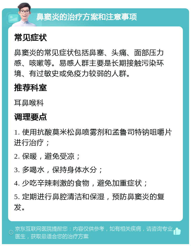 鼻窦炎的治疗方案和注意事项 常见症状 鼻窦炎的常见症状包括鼻塞、头痛、面部压力感、咳嗽等。易感人群主要是长期接触污染环境、有过敏史或免疫力较弱的人群。 推荐科室 耳鼻喉科 调理要点 1. 使用抗酸莫米松鼻喷雾剂和孟鲁司特钠咀嚼片进行治疗； 2. 保暖，避免受凉； 3. 多喝水，保持身体水分； 4. 少吃辛辣刺激的食物，避免加重症状； 5. 定期进行鼻腔清洁和保湿，预防鼻窦炎的复发。