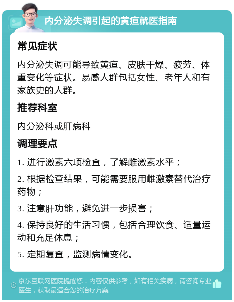 内分泌失调引起的黄疸就医指南 常见症状 内分泌失调可能导致黄疸、皮肤干燥、疲劳、体重变化等症状。易感人群包括女性、老年人和有家族史的人群。 推荐科室 内分泌科或肝病科 调理要点 1. 进行激素六项检查，了解雌激素水平； 2. 根据检查结果，可能需要服用雌激素替代治疗药物； 3. 注意肝功能，避免进一步损害； 4. 保持良好的生活习惯，包括合理饮食、适量运动和充足休息； 5. 定期复查，监测病情变化。