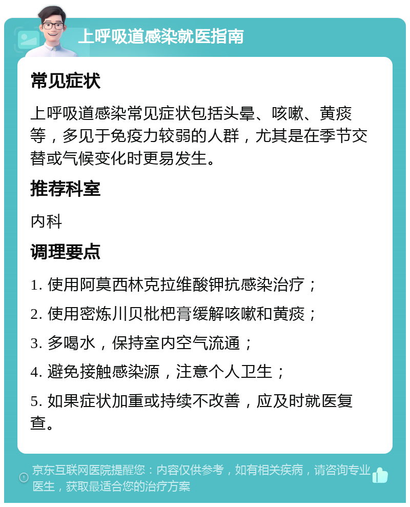 上呼吸道感染就医指南 常见症状 上呼吸道感染常见症状包括头晕、咳嗽、黄痰等，多见于免疫力较弱的人群，尤其是在季节交替或气候变化时更易发生。 推荐科室 内科 调理要点 1. 使用阿莫西林克拉维酸钾抗感染治疗； 2. 使用密炼川贝枇杷膏缓解咳嗽和黄痰； 3. 多喝水，保持室内空气流通； 4. 避免接触感染源，注意个人卫生； 5. 如果症状加重或持续不改善，应及时就医复查。