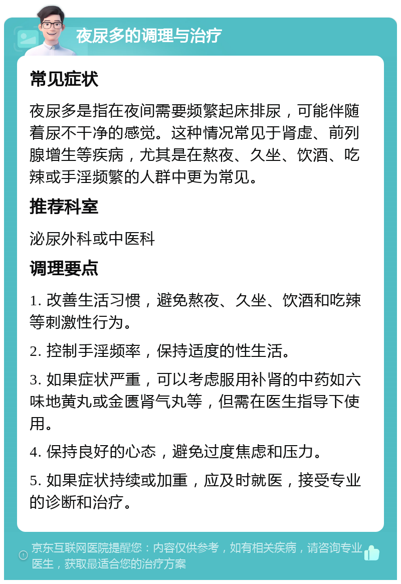 夜尿多的调理与治疗 常见症状 夜尿多是指在夜间需要频繁起床排尿，可能伴随着尿不干净的感觉。这种情况常见于肾虚、前列腺增生等疾病，尤其是在熬夜、久坐、饮酒、吃辣或手淫频繁的人群中更为常见。 推荐科室 泌尿外科或中医科 调理要点 1. 改善生活习惯，避免熬夜、久坐、饮酒和吃辣等刺激性行为。 2. 控制手淫频率，保持适度的性生活。 3. 如果症状严重，可以考虑服用补肾的中药如六味地黄丸或金匮肾气丸等，但需在医生指导下使用。 4. 保持良好的心态，避免过度焦虑和压力。 5. 如果症状持续或加重，应及时就医，接受专业的诊断和治疗。