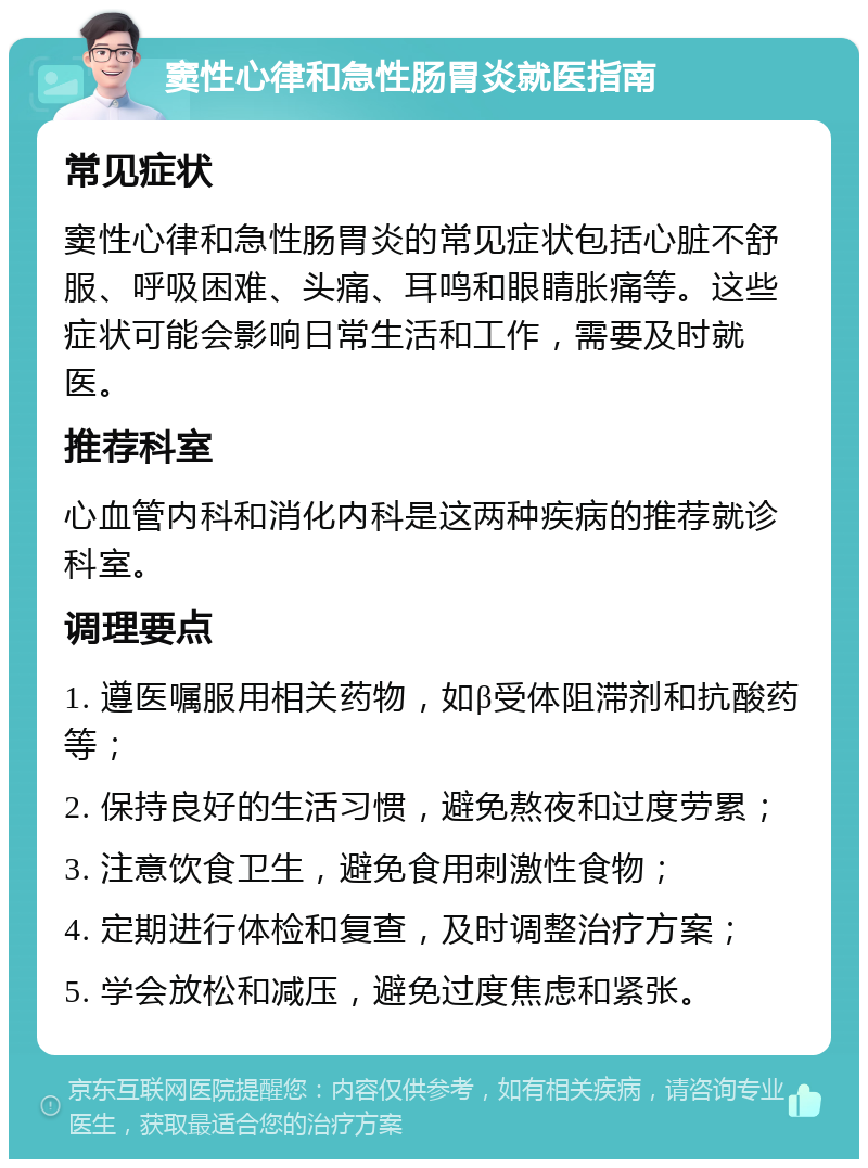 窦性心律和急性肠胃炎就医指南 常见症状 窦性心律和急性肠胃炎的常见症状包括心脏不舒服、呼吸困难、头痛、耳鸣和眼睛胀痛等。这些症状可能会影响日常生活和工作，需要及时就医。 推荐科室 心血管内科和消化内科是这两种疾病的推荐就诊科室。 调理要点 1. 遵医嘱服用相关药物，如β受体阻滞剂和抗酸药等； 2. 保持良好的生活习惯，避免熬夜和过度劳累； 3. 注意饮食卫生，避免食用刺激性食物； 4. 定期进行体检和复查，及时调整治疗方案； 5. 学会放松和减压，避免过度焦虑和紧张。