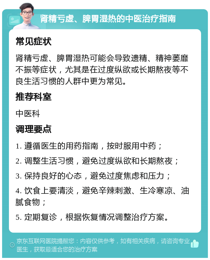 肾精亏虚、脾胃湿热的中医治疗指南 常见症状 肾精亏虚、脾胃湿热可能会导致遗精、精神萎靡不振等症状，尤其是在过度纵欲或长期熬夜等不良生活习惯的人群中更为常见。 推荐科室 中医科 调理要点 1. 遵循医生的用药指南，按时服用中药； 2. 调整生活习惯，避免过度纵欲和长期熬夜； 3. 保持良好的心态，避免过度焦虑和压力； 4. 饮食上要清淡，避免辛辣刺激、生冷寒凉、油腻食物； 5. 定期复诊，根据恢复情况调整治疗方案。