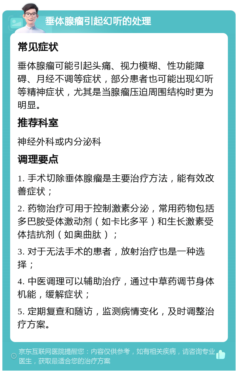 垂体腺瘤引起幻听的处理 常见症状 垂体腺瘤可能引起头痛、视力模糊、性功能障碍、月经不调等症状，部分患者也可能出现幻听等精神症状，尤其是当腺瘤压迫周围结构时更为明显。 推荐科室 神经外科或内分泌科 调理要点 1. 手术切除垂体腺瘤是主要治疗方法，能有效改善症状； 2. 药物治疗可用于控制激素分泌，常用药物包括多巴胺受体激动剂（如卡比多平）和生长激素受体拮抗剂（如奥曲肽）； 3. 对于无法手术的患者，放射治疗也是一种选择； 4. 中医调理可以辅助治疗，通过中草药调节身体机能，缓解症状； 5. 定期复查和随访，监测病情变化，及时调整治疗方案。