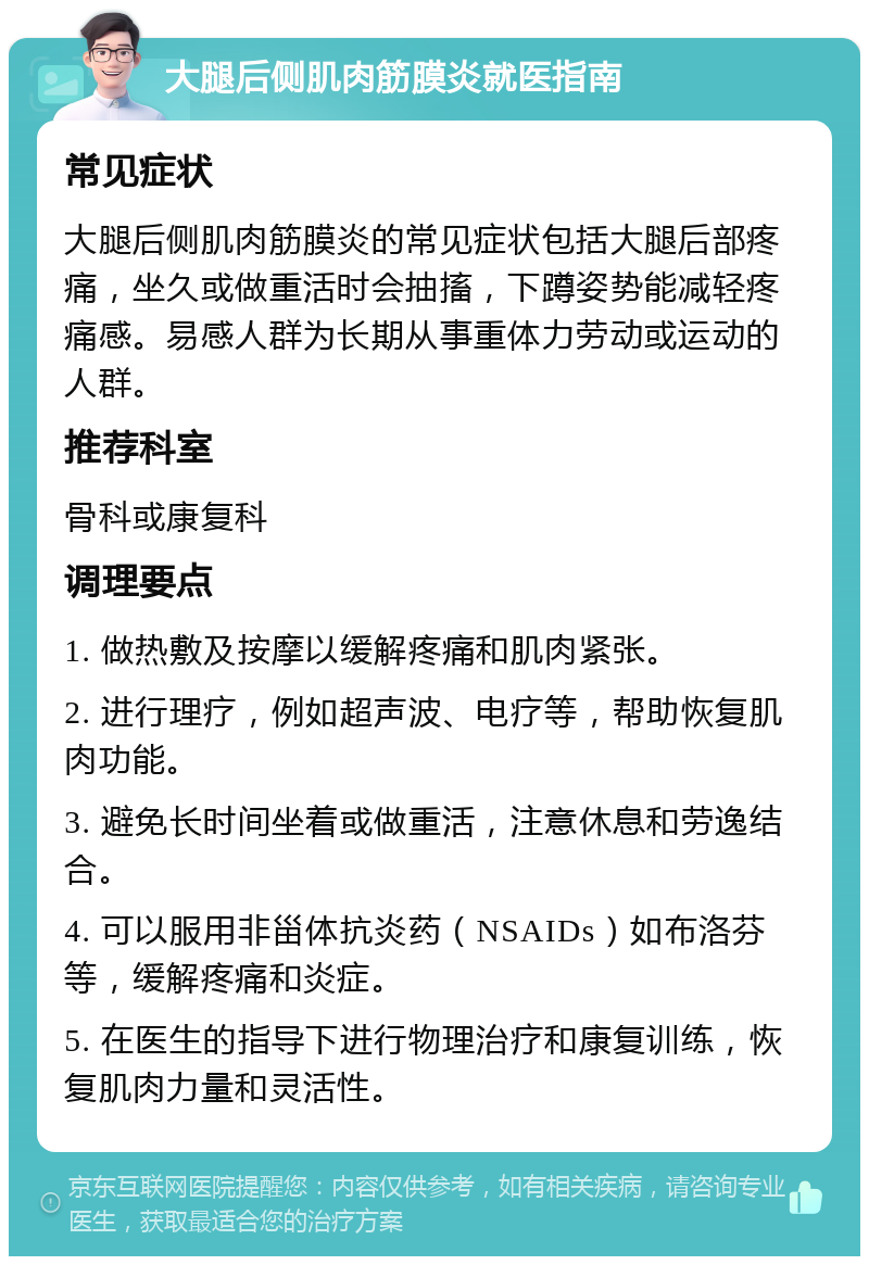 大腿后侧肌肉筋膜炎就医指南 常见症状 大腿后侧肌肉筋膜炎的常见症状包括大腿后部疼痛，坐久或做重活时会抽搐，下蹲姿势能减轻疼痛感。易感人群为长期从事重体力劳动或运动的人群。 推荐科室 骨科或康复科 调理要点 1. 做热敷及按摩以缓解疼痛和肌肉紧张。 2. 进行理疗，例如超声波、电疗等，帮助恢复肌肉功能。 3. 避免长时间坐着或做重活，注意休息和劳逸结合。 4. 可以服用非甾体抗炎药（NSAIDs）如布洛芬等，缓解疼痛和炎症。 5. 在医生的指导下进行物理治疗和康复训练，恢复肌肉力量和灵活性。