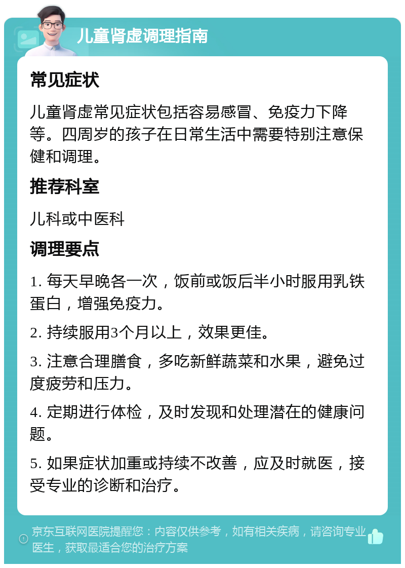 儿童肾虚调理指南 常见症状 儿童肾虚常见症状包括容易感冒、免疫力下降等。四周岁的孩子在日常生活中需要特别注意保健和调理。 推荐科室 儿科或中医科 调理要点 1. 每天早晚各一次，饭前或饭后半小时服用乳铁蛋白，增强免疫力。 2. 持续服用3个月以上，效果更佳。 3. 注意合理膳食，多吃新鲜蔬菜和水果，避免过度疲劳和压力。 4. 定期进行体检，及时发现和处理潜在的健康问题。 5. 如果症状加重或持续不改善，应及时就医，接受专业的诊断和治疗。