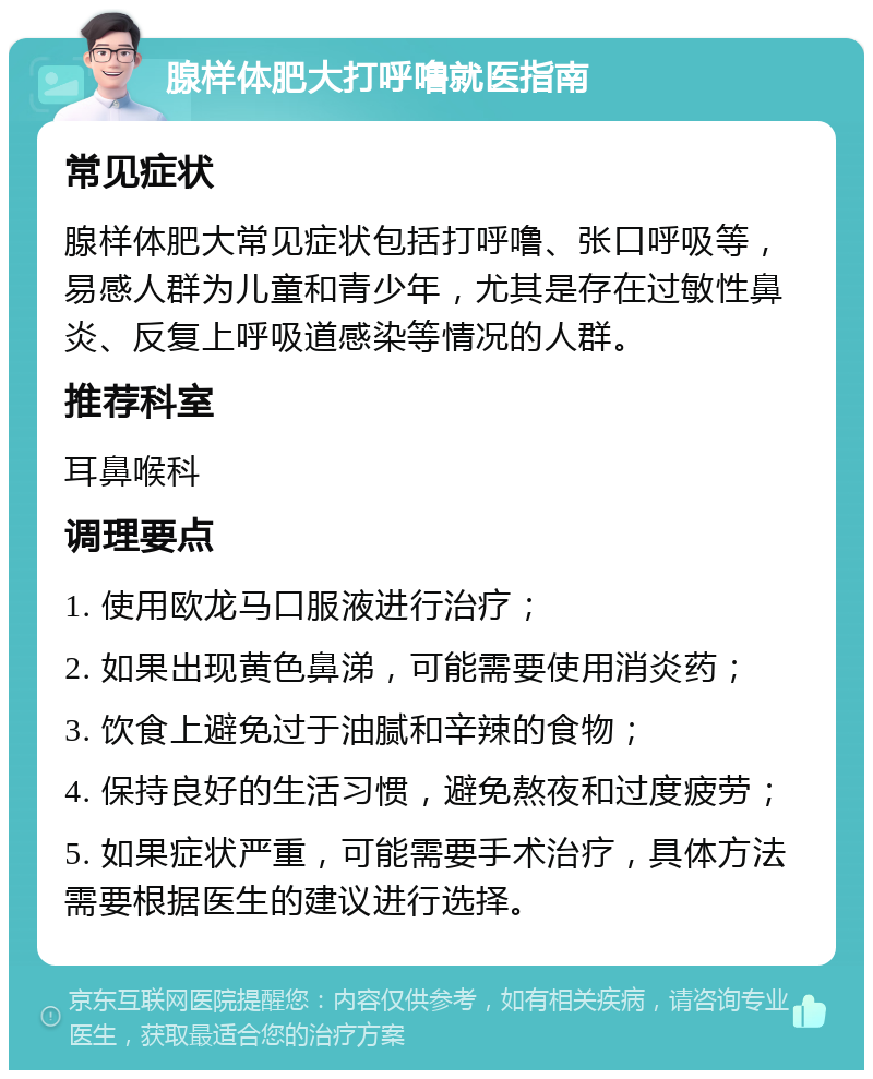 腺样体肥大打呼噜就医指南 常见症状 腺样体肥大常见症状包括打呼噜、张口呼吸等，易感人群为儿童和青少年，尤其是存在过敏性鼻炎、反复上呼吸道感染等情况的人群。 推荐科室 耳鼻喉科 调理要点 1. 使用欧龙马口服液进行治疗； 2. 如果出现黄色鼻涕，可能需要使用消炎药； 3. 饮食上避免过于油腻和辛辣的食物； 4. 保持良好的生活习惯，避免熬夜和过度疲劳； 5. 如果症状严重，可能需要手术治疗，具体方法需要根据医生的建议进行选择。