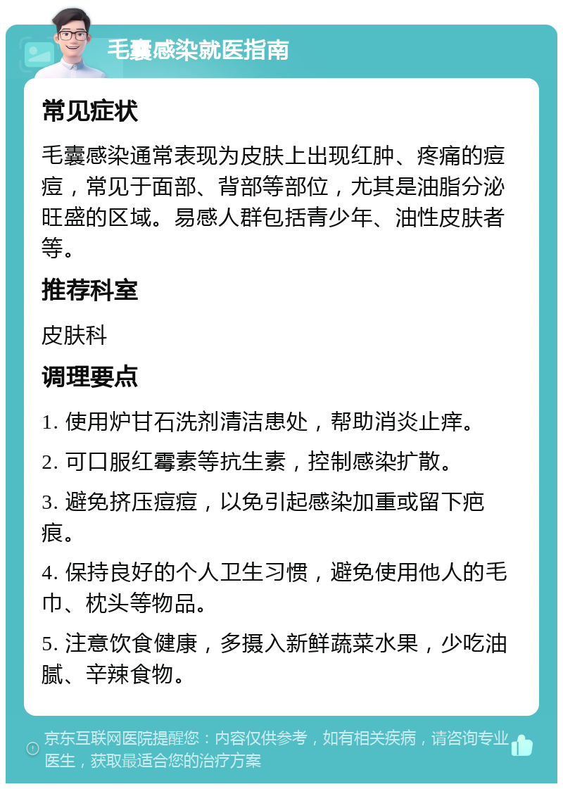 毛囊感染就医指南 常见症状 毛囊感染通常表现为皮肤上出现红肿、疼痛的痘痘，常见于面部、背部等部位，尤其是油脂分泌旺盛的区域。易感人群包括青少年、油性皮肤者等。 推荐科室 皮肤科 调理要点 1. 使用炉甘石洗剂清洁患处，帮助消炎止痒。 2. 可口服红霉素等抗生素，控制感染扩散。 3. 避免挤压痘痘，以免引起感染加重或留下疤痕。 4. 保持良好的个人卫生习惯，避免使用他人的毛巾、枕头等物品。 5. 注意饮食健康，多摄入新鲜蔬菜水果，少吃油腻、辛辣食物。