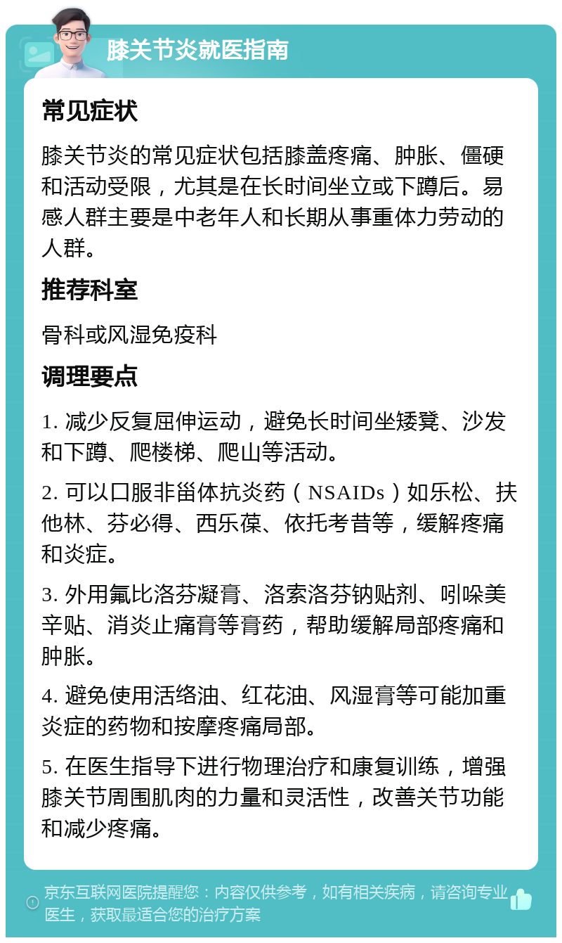 膝关节炎就医指南 常见症状 膝关节炎的常见症状包括膝盖疼痛、肿胀、僵硬和活动受限，尤其是在长时间坐立或下蹲后。易感人群主要是中老年人和长期从事重体力劳动的人群。 推荐科室 骨科或风湿免疫科 调理要点 1. 减少反复屈伸运动，避免长时间坐矮凳、沙发和下蹲、爬楼梯、爬山等活动。 2. 可以口服非甾体抗炎药（NSAIDs）如乐松、扶他林、芬必得、西乐葆、依托考昔等，缓解疼痛和炎症。 3. 外用氟比洛芬凝膏、洛索洛芬钠贴剂、吲哚美辛贴、消炎止痛膏等膏药，帮助缓解局部疼痛和肿胀。 4. 避免使用活络油、红花油、风湿膏等可能加重炎症的药物和按摩疼痛局部。 5. 在医生指导下进行物理治疗和康复训练，增强膝关节周围肌肉的力量和灵活性，改善关节功能和减少疼痛。